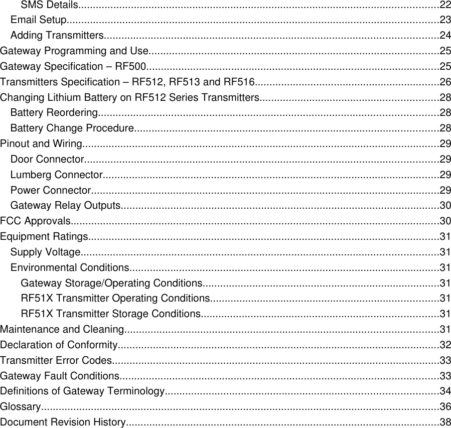SMS Details...........................................................................................................................22Email Setup...............................................................................................................................23Adding Transmitters..................................................................................................................24Gateway Programming and Use...................................................................................................25Gateway Specification &ndash; RF500....................................................................................................25Transmitters Specification &ndash; RF512, RF513 and RF516...............................................................26Changing Lithium Battery on RF512 Series Transmitters.............................................................28Battery Reordering....................................................................................................................28Battery Change Procedure........................................................................................................28Pinout and Wiring..........................................................................................................................29Door Connector.........................................................................................................................29Lumberg Connector...................................................................................................................29Power Connector.......................................................................................................................29Gateway Relay Outputs.............................................................................................................30FCC Approvals..............................................................................................................................30Equipment Ratings........................................................................................................................31Supply Voltage..........................................................................................................................31Environmental Conditions..........................................................................................................31Gateway Storage/Operating Conditions.................................................................................31RF51X Transmitter Operating Conditions..............................................................................31RF51X Transmitter Storage Conditions.................................................................................31Maintenance and Cleaning...........................................................................................................31Declaration of Conformity..............................................................................................................32Transmitter Error Codes................................................................................................................33Gateway Fault Conditions.............................................................................................................33Definitions of Gateway Terminology.............................................................................................34Glossary........................................................................................................................................36Document Revision History...........................................................................................................38