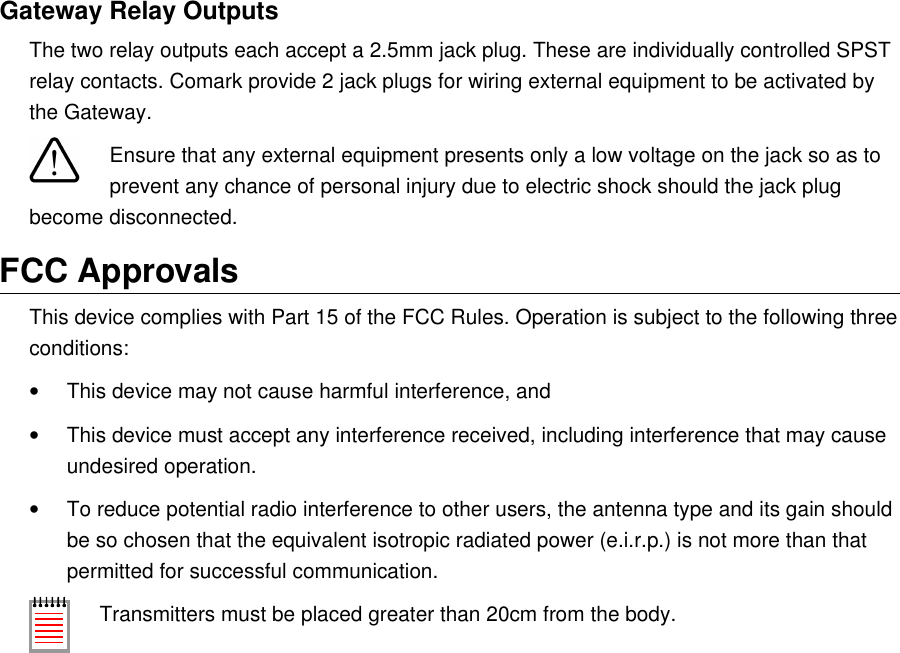 Gateway Relay OutputsThe two relay outputs each accept a 2.5mm jack plug. These are individually controlled SPST relay contacts. Comark provide 2 jack plugs for wiring external equipment to be activated by the Gateway.Ensure that any external equipment presents only a low voltage on the jack so as to prevent any chance of personal injury due to electric shock should the jack plug become disconnected.FCC ApprovalsThis device complies with Part 15 of the FCC Rules. Operation is subject to the following three conditions:&bull;This device may not cause harmful interference, and&bull;This device must accept any interference received, including interference that may cause undesired operation.&bull;To reduce potential radio interference to other users, the antenna type and its gain should be so chosen that the equivalent isotropic radiated power (e.i.r.p.) is not more than that permitted for successful communication.Transmitters must be placed greater than 20cm from the body.