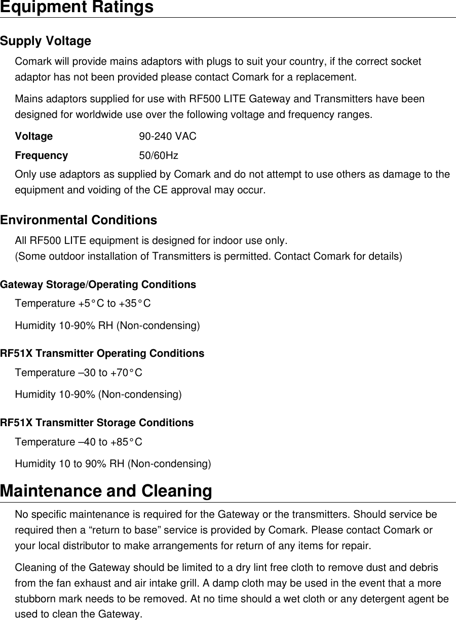 Equipment RatingsSupply VoltageComark will provide mains adaptors with plugs to suit your country, if the correct socket adaptor has not been provided please contact Comark for a replacement.Mains adaptors supplied for use with RF500 LITE Gateway and Transmitters have been designed for worldwide use over the following voltage and frequency ranges.Voltage 90-240 VACFrequency 50/60HzOnly use adaptors as supplied by Comark and do not attempt to use others as damage to the equipment and voiding of the CE approval may occur.Environmental ConditionsAll RF500 LITE equipment is designed for indoor use only.(Some outdoor installation of Transmitters is permitted. Contact Comark for details)Gateway Storage/Operating ConditionsTemperature +5&deg;C to +35&deg;CHumidity 10-90% RH (Non-condensing)RF51X Transmitter Operating ConditionsTemperature &ndash;30 to +70&deg;CHumidity 10-90% (Non-condensing)RF51X Transmitter Storage ConditionsTemperature &ndash;40 to +85&deg;CHumidity 10 to 90% RH (Non-condensing)Maintenance and CleaningNo specific maintenance is required for the Gateway or the transmitters. Should service be required then a &ldquo;return to base&rdquo; service is provided by Comark. Please contact Comark or your local distributor to make arrangements for return of any items for repair.Cleaning of the Gateway should be limited to a dry lint free cloth to remove dust and debris from the fan exhaust and air intake grill. A damp cloth may be used in the event that a more stubborn mark needs to be removed. At no time should a wet cloth or any detergent agent be used to clean the Gateway.