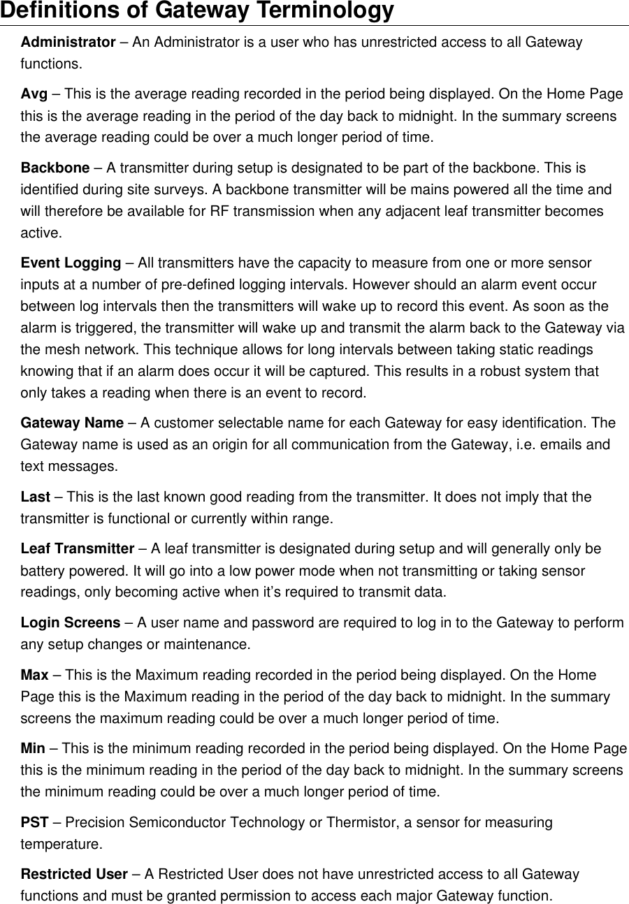 Definitions of Gateway TerminologyAdministrator &ndash; An Administrator is a user who has unrestricted access to all Gateway functions.Avg &ndash; This is the average reading recorded in the period being displayed. On the Home Page this is the average reading in the period of the day back to midnight. In the summary screens the average reading could be over a much longer period of time.Backbone &ndash; A transmitter during setup is designated to be part of the backbone. This is identified during site surveys. A backbone transmitter will be mains powered all the time and will therefore be available for RF transmission when any adjacent leaf transmitter becomes active.Event Logging &ndash; All transmitters have the capacity to measure from one or more sensor inputs at a number of pre-defined logging intervals. However should an alarm event occur between log intervals then the transmitters will wake up to record this event. As soon as the alarm is triggered, the transmitter will wake up and transmit the alarm back to the Gateway via the mesh network. This technique allows for long intervals between taking static readings knowing that if an alarm does occur it will be captured. This results in a robust system that only takes a reading when there is an event to record.Gateway Name &ndash; A customer selectable name for each Gateway for easy identification. The Gateway name is used as an origin for all communication from the Gateway, i.e. emails and text messages.Last &ndash; This is the last known good reading from the transmitter. It does not imply that the transmitter is functional or currently within range.Leaf Transmitter &ndash; A leaf transmitter is designated during setup and will generally only be battery powered. It will go into a low power mode when not transmitting or taking sensor readings, only becoming active when it&rsquo;s required to transmit data.Login Screens &ndash; A user name and password are required to log in to the Gateway to perform any setup changes or maintenance.Max &ndash; This is the Maximum reading recorded in the period being displayed. On the Home Page this is the Maximum reading in the period of the day back to midnight. In the summary screens the maximum reading could be over a much longer period of time.Min &ndash; This is the minimum reading recorded in the period being displayed. On the Home Page this is the minimum reading in the period of the day back to midnight. In the summary screens the minimum reading could be over a much longer period of time.PST &ndash; Precision Semiconductor Technology or Thermistor, a sensor for measuring temperature.Restricted User &ndash; A Restricted User does not have unrestricted access to all Gateway functions and must be granted permission to access each major Gateway function.