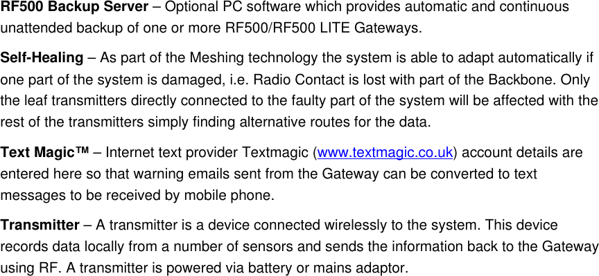 RF500 Backup Server &ndash; Optional PC software which provides automatic and continuous unattended backup of one or more RF500/RF500 LITE Gateways.Self-Healing &ndash; As part of the Meshing technology the system is able to adapt automatically if one part of the system is damaged, i.e. Radio Contact is lost with part of the Backbone. Only the leaf transmitters directly connected to the faulty part of the system will be affected with the rest of the transmitters simply finding alternative routes for the data.Text Magic&trade; &ndash; Internet text provider Textmagic (www.textmagic.co.uk) account details are entered here so that warning emails sent from the Gateway can be converted to text messages to be received by mobile phone.Transmitter &ndash; A transmitter is a device connected wirelessly to the system. This device records data locally from a number of sensors and sends the information back to the Gateway using RF. A transmitter is powered via battery or mains adaptor.
