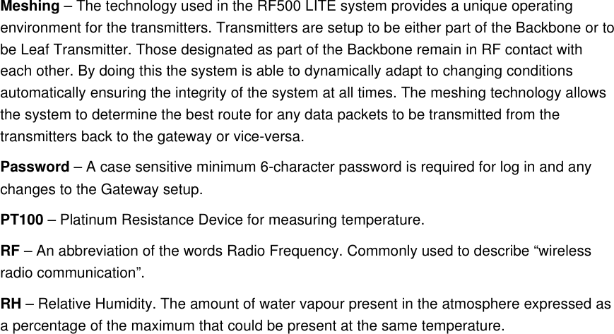 Meshing &ndash; The technology used in the RF500 LITE system provides a unique operating environment for the transmitters. Transmitters are setup to be either part of the Backbone or to be Leaf Transmitter. Those designated as part of the Backbone remain in RF contact with each other. By doing this the system is able to dynamically adapt to changing conditions automatically ensuring the integrity of the system at all times. The meshing technology allows the system to determine the best route for any data packets to be transmitted from the transmitters back to the gateway or vice-versa.Password &ndash; A case sensitive minimum 6-character password is required for log in and any changes to the Gateway setup.PT100 &ndash; Platinum Resistance Device for measuring temperature.RF &ndash; An abbreviation of the words Radio Frequency. Commonly used to describe &ldquo;wireless radio communication&rdquo;.RH &ndash; Relative Humidity. The amount of water vapour present in the atmosphere expressed as a percentage of the maximum that could be present at the same temperature.