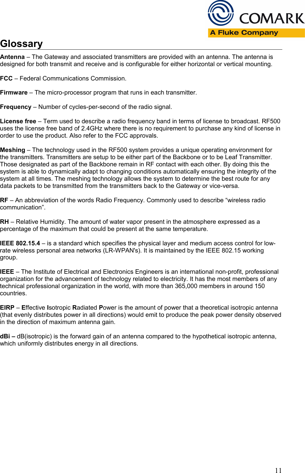 GlossaryAntenna &ndash; The Gateway and associated transmitters are provided with an antenna. The antenna is designed for both transmit and receive and is configurable for either horizontal or vertical mounting.FCC &ndash; Federal Communications Commission.Firmware &ndash; The micro-processor program that runs in each transmitter.Frequency &ndash; Number of cycles-per-second of the radio signal.License free &ndash; Term used to describe a radio frequency band in terms of license to broadcast. RF500 uses the license free band of 2.4GHz where there is no requirement to purchase any kind of license in order to use the product. Also refer to the FCC approvals.Meshing &ndash; The technology used in the RF500 system provides a unique operating environment for the transmitters. Transmitters are setup to be either part of the Backbone or to be Leaf Transmitter. Those designated as part of the Backbone remain in RF contact with each other. By doing this the system is able to dynamically adapt to changing conditions automatically ensuring the integrity of the system at all times. The meshing technology allows the system to determine the best route for any data packets to be transmitted from the transmitters back to the Gateway or vice-versa.RF &ndash; An abbreviation of the words Radio Frequency. Commonly used to describe &ldquo;wireless radio communication&rdquo;.RH &ndash; Relative Humidity. The amount of water vapor present in the atmosphere expressed as a percentage of the maximum that could be present at the same temperature.IEEE 802.15.4 &ndash; is a standard which specifies the physical layer and medium access control for low-rate wireless personal area networks (LR-WPAN's). It is maintained by the IEEE 802.15 working group.IEEE &ndash; The Institute of Electrical and Electronics Engineers is an international non-profit, professional organization for the advancement of technology related to electricity. It has the most members of any technical professional organization in the world, with more than 365,000 members in around 150 countries.EIRP &ndash; Effective Isotropic Radiated Power is the amount of power that a theoretical isotropic antenna (that evenly distributes power in all directions) would emit to produce the peak power density observed in the direction of maximum antenna gain.dBi &ndash; dB(isotropic) is the forward gain of an antenna compared to the hypothetical isotropic antenna, which uniformly distributes energy in all directions.11