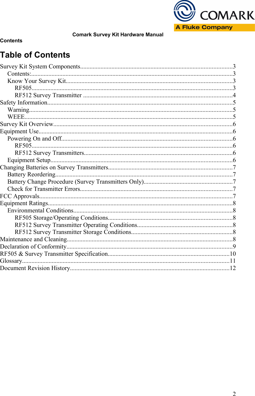Comark Survey Kit Hardware ManualContentsTable of ContentsSurvey Kit System Components.................................................................................................3Contents:.................................................................................................................................3Know Your Survey Kit..........................................................................................................3RF505................................................................................................................................3RF512 Survey Transmitter ...............................................................................................4Safety Information......................................................................................................................5Warning..................................................................................................................................5WEEE.....................................................................................................................................5Survey Kit Overview..................................................................................................................6Equipment Use............................................................................................................................6Powering On and Off.............................................................................................................6RF505................................................................................................................................6RF512 Survey Transmitters...............................................................................................6Equipment Setup....................................................................................................................6Changing Batteries on Survey Transmitters...............................................................................7Battery Reordering.................................................................................................................7Battery Change Procedure (Survey Transmitters Only).........................................................7Check for Transmitter Errors.................................................................................................7FCC Approvals...........................................................................................................................7Equipment Ratings......................................................................................................................8Environmental Conditions......................................................................................................8RF505 Storage/Operating Conditions...............................................................................8RF512 Survey Transmitter Operating Conditions.............................................................8RF512 Survey Transmitter Storage Conditions.................................................................8Maintenance and Cleaning..........................................................................................................8Declaration of Conformity..........................................................................................................9RF505 &amp; Survey Transmitter Specification..............................................................................10Glossary....................................................................................................................................11Document Revision History......................................................................................................122