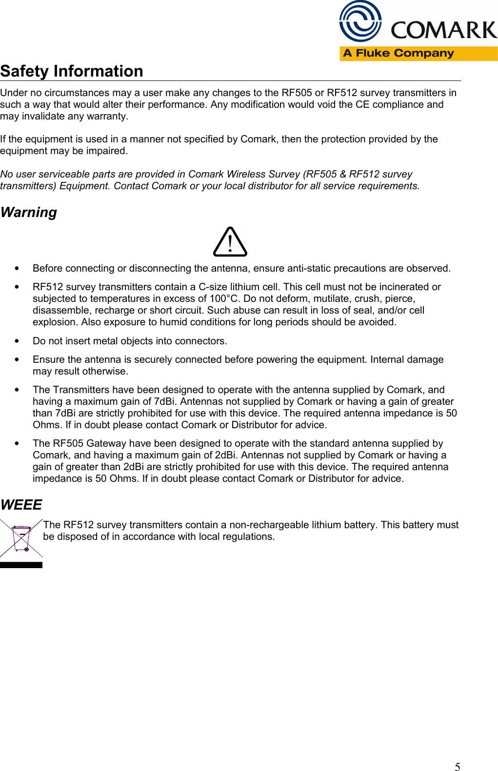 Safety InformationUnder no circumstances may a user make any changes to the RF505 or RF512 survey transmitters in such a way that would alter their performance. Any modification would void the CE compliance and may invalidate any warranty.If the equipment is used in a manner not specified by Comark, then the protection provided by the equipment may be impaired.No user serviceable parts are provided in Comark Wireless Survey (RF505 &amp; RF512 survey transmitters) Equipment. Contact Comark or your local distributor for all service requirements.Warning&bull;Before connecting or disconnecting the antenna, ensure anti-static precautions are observed. &bull;RF512 survey transmitters contain a C-size lithium cell. This cell must not be incinerated or subjected to temperatures in excess of 100&deg;C. Do not deform, mutilate, crush, pierce, disassemble, recharge or short circuit. Such abuse can result in loss of seal, and/or cell explosion. Also exposure to humid conditions for long periods should be avoided.&bull;Do not insert metal objects into connectors.&bull;Ensure the antenna is securely connected before powering the equipment. Internal damage may result otherwise.&bull;The Transmitters have been designed to operate with the antenna supplied by Comark, and having a maximum gain of 7dBi. Antennas not supplied by Comark or having a gain of greater than 7dBi are strictly prohibited for use with this device. The required antenna impedance is 50 Ohms. If in doubt please contact Comark or Distributor for advice.&bull;The RF505 Gateway have been designed to operate with the standard antenna supplied by Comark, and having a maximum gain of 2dBi. Antennas not supplied by Comark or having a gain of greater than 2dBi are strictly prohibited for use with this device. The required antenna impedance is 50 Ohms. If in doubt please contact Comark or Distributor for advice.WEEEThe RF512 survey transmitters contain a non-rechargeable lithium battery. This battery must be disposed of in accordance with local regulations.5