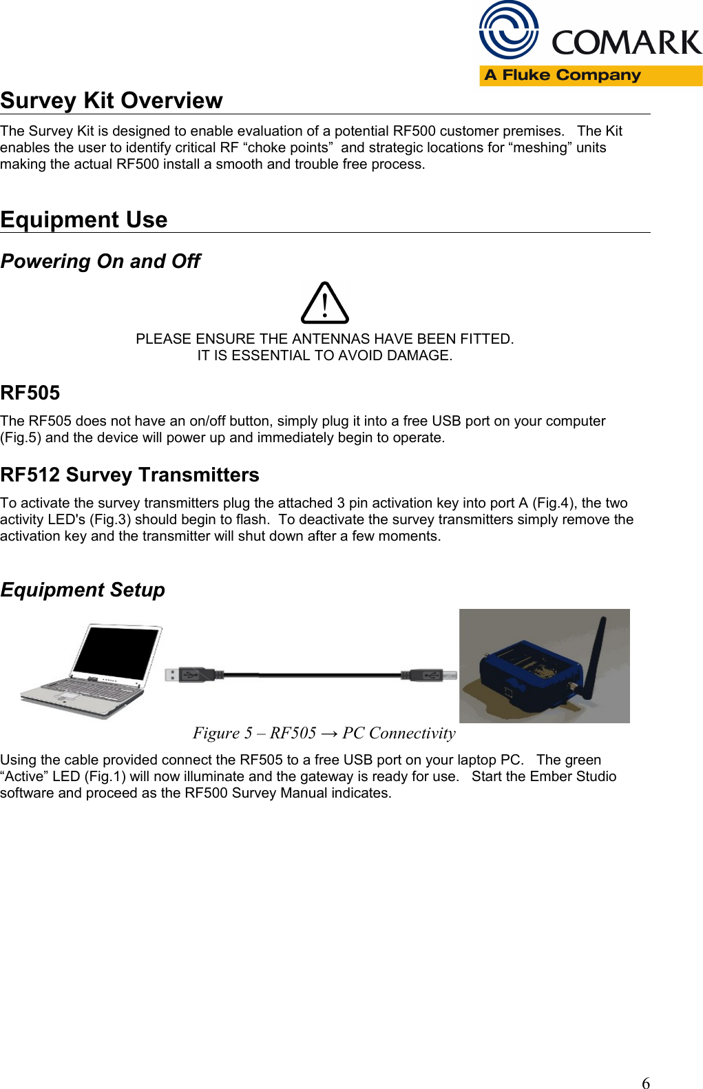 Survey Kit OverviewThe Survey Kit is designed to enable evaluation of a potential RF500 customer premises.   The Kit enables the user to identify critical RF &ldquo;choke points&rdquo;  and strategic locations for &ldquo;meshing&rdquo; units making the actual RF500 install a smooth and trouble free process.Equipment UsePowering On and OffPLEASE ENSURE THE ANTENNAS HAVE BEEN FITTED.IT IS ESSENTIAL TO AVOID DAMAGE.RF505The RF505 does not have an on/off button, simply plug it into a free USB port on your computer (Fig.5) and the device will power up and immediately begin to operate.RF512 Survey TransmittersTo activate the survey transmitters plug the attached 3 pin activation key into port A (Fig.4), the two activity LED's (Fig.3) should begin to flash.  To deactivate the survey transmitters simply remove the activation key and the transmitter will shut down after a few moments.Equipment SetupFigure 5 &ndash; RF505 &rarr; PC ConnectivityUsing the cable provided connect the RF505 to a free USB port on your laptop PC.   The green &ldquo;Active&rdquo; LED (Fig.1) will now illuminate and the gateway is ready for use.   Start the Ember Studio software and proceed as the RF500 Survey Manual indicates.6
