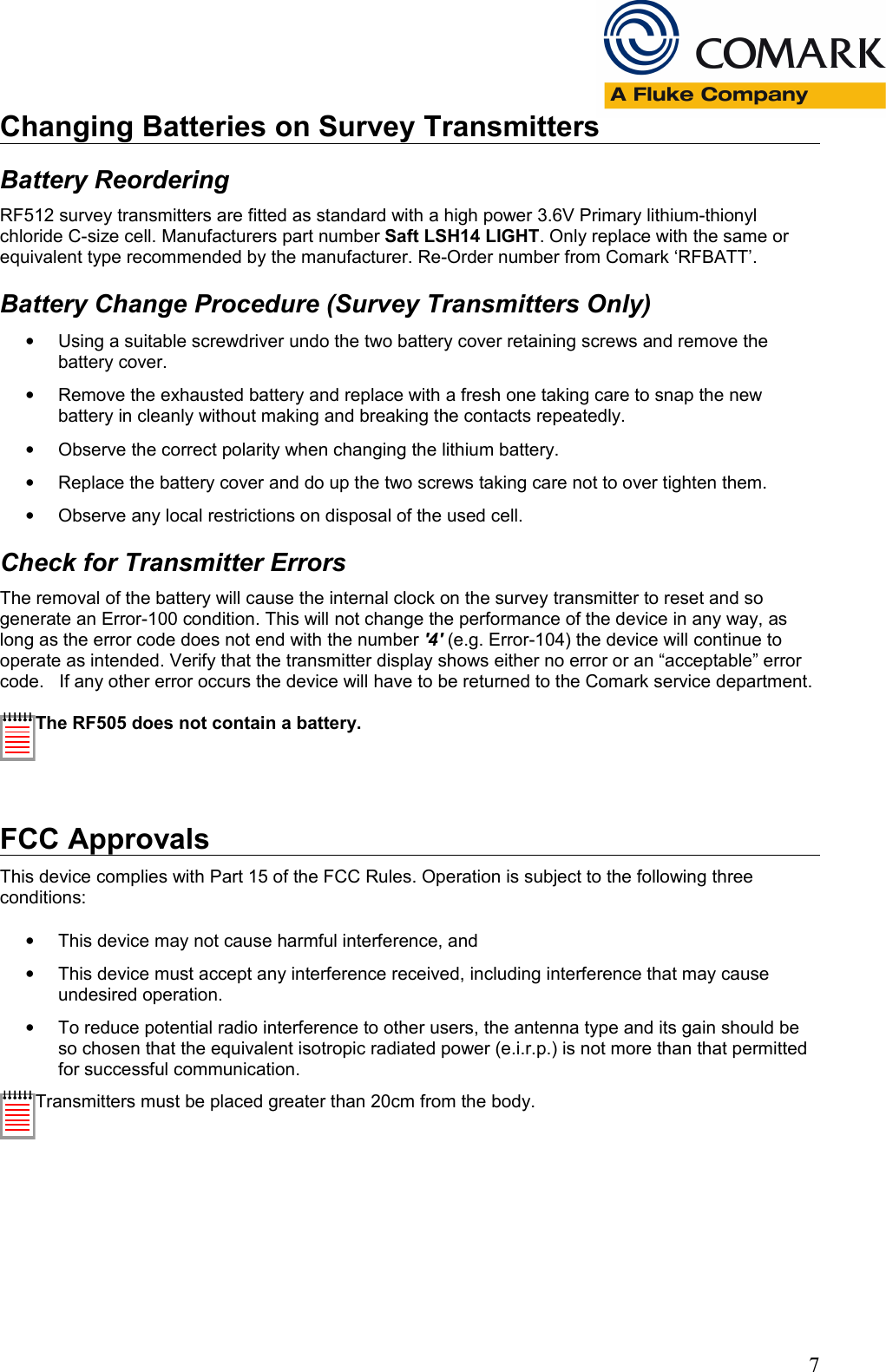 Changing Batteries on Survey TransmittersBattery ReorderingRF512 survey transmitters are fitted as standard with a high power 3.6V Primary lithium-thionyl chloride C-size cell. Manufacturers part number Saft LSH14 LIGHT. Only replace with the same or equivalent type recommended by the manufacturer. Re-Order number from Comark &lsquo;RFBATT&rsquo;.Battery Change Procedure (Survey Transmitters Only)&bull;Using a suitable screwdriver undo the two battery cover retaining screws and remove the battery cover.&bull;Remove the exhausted battery and replace with a fresh one taking care to snap the new battery in cleanly without making and breaking the contacts repeatedly.&bull;Observe the correct polarity when changing the lithium battery.&bull;Replace the battery cover and do up the two screws taking care not to over tighten them.&bull;Observe any local restrictions on disposal of the used cell.Check for Transmitter ErrorsThe removal of the battery will cause the internal clock on the survey transmitter to reset and so generate an Error-100 condition. This will not change the performance of the device in any way, as long as the error code does not end with the number '4' (e.g. Error-104) the device will continue to operate as intended. Verify that the transmitter display shows either no error or an &ldquo;acceptable&rdquo; error code.   If any other error occurs the device will have to be returned to the Comark service department.The RF505 does not contain a battery.FCC ApprovalsThis device complies with Part 15 of the FCC Rules. Operation is subject to the following three conditions:&bull;This device may not cause harmful interference, and&bull;This device must accept any interference received, including interference that may cause undesired operation.&bull;To reduce potential radio interference to other users, the antenna type and its gain should be so chosen that the equivalent isotropic radiated power (e.i.r.p.) is not more than that permitted for successful communication.Transmitters must be placed greater than 20cm from the body.7