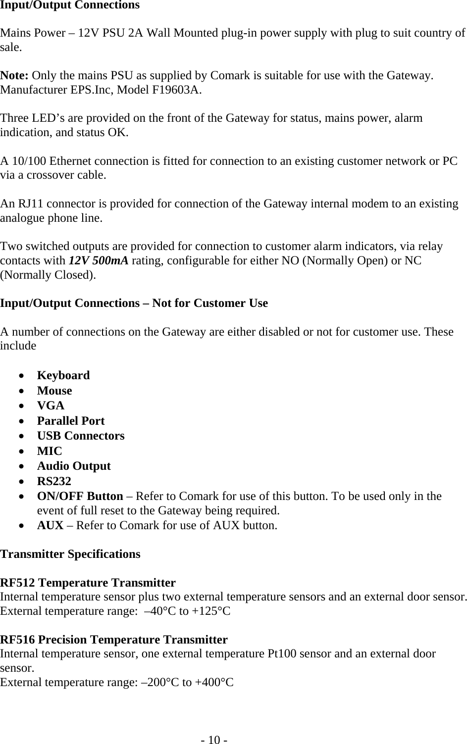   - 10 - Input/Output Connections  Mains Power &ndash; 12V PSU 2A Wall Mounted plug-in power supply with plug to suit country of sale.  Note: Only the mains PSU as supplied by Comark is suitable for use with the Gateway. Manufacturer EPS.Inc, Model F19603A.  Three LED&rsquo;s are provided on the front of the Gateway for status, mains power, alarm indication, and status OK.  A 10/100 Ethernet connection is fitted for connection to an existing customer network or PC via a crossover cable.  An RJ11 connector is provided for connection of the Gateway internal modem to an existing analogue phone line.  Two switched outputs are provided for connection to customer alarm indicators, via relay contacts with 12V 500mA rating, configurable for either NO (Normally Open) or NC (Normally Closed).  Input/Output Connections &ndash; Not for Customer Use  A number of connections on the Gateway are either disabled or not for customer use. These include  &bull; Keyboard &bull; Mouse &bull; VGA  &bull; Parallel Port  &bull; USB Connectors &bull; MIC &bull; Audio Output &bull; RS232 &bull; ON/OFF Button &ndash; Refer to Comark for use of this button. To be used only in the event of full reset to the Gateway being required. &bull; AUX &ndash; Refer to Comark for use of AUX button.  Transmitter Specifications  RF512 Temperature Transmitter  Internal temperature sensor plus two external temperature sensors and an external door sensor.   External temperature range:  &ndash;40&deg;C to +125&deg;C  RF516 Precision Temperature Transmitter  Internal temperature sensor, one external temperature Pt100 sensor and an external door sensor.   External temperature range: &ndash;200&deg;C to +400&deg;C  