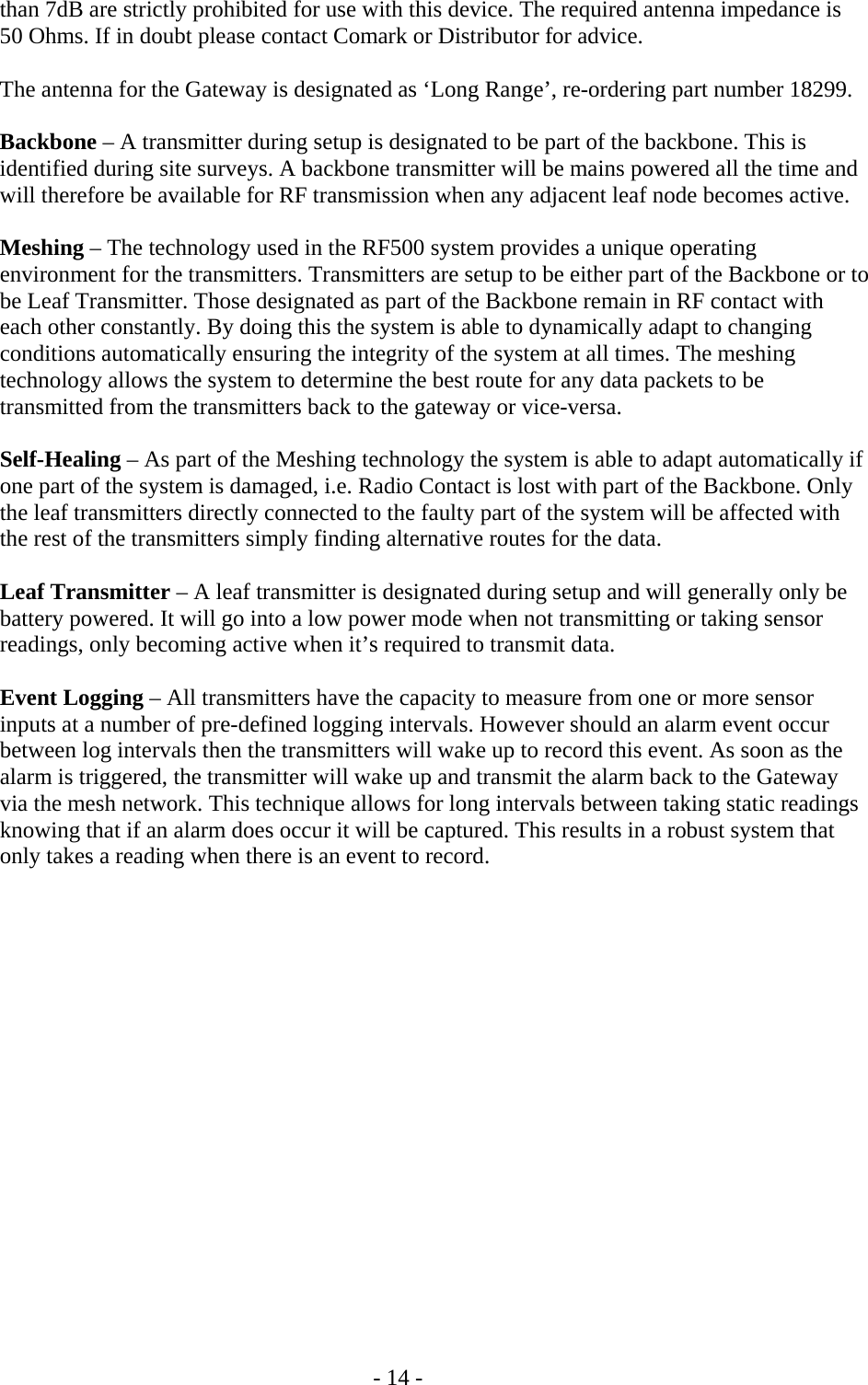   - 14 - than 7dB are strictly prohibited for use with this device. The required antenna impedance is 50 Ohms. If in doubt please contact Comark or Distributor for advice.  The antenna for the Gateway is designated as &lsquo;Long Range&rsquo;, re-ordering part number 18299.  Backbone &ndash; A transmitter during setup is designated to be part of the backbone. This is identified during site surveys. A backbone transmitter will be mains powered all the time and will therefore be available for RF transmission when any adjacent leaf node becomes active.   Meshing &ndash; The technology used in the RF500 system provides a unique operating environment for the transmitters. Transmitters are setup to be either part of the Backbone or to be Leaf Transmitter. Those designated as part of the Backbone remain in RF contact with each other constantly. By doing this the system is able to dynamically adapt to changing conditions automatically ensuring the integrity of the system at all times. The meshing technology allows the system to determine the best route for any data packets to be transmitted from the transmitters back to the gateway or vice-versa.   Self-Healing &ndash; As part of the Meshing technology the system is able to adapt automatically if one part of the system is damaged, i.e. Radio Contact is lost with part of the Backbone. Only the leaf transmitters directly connected to the faulty part of the system will be affected with the rest of the transmitters simply finding alternative routes for the data.   Leaf Transmitter &ndash; A leaf transmitter is designated during setup and will generally only be battery powered. It will go into a low power mode when not transmitting or taking sensor readings, only becoming active when it&rsquo;s required to transmit data.   Event Logging &ndash; All transmitters have the capacity to measure from one or more sensor inputs at a number of pre-defined logging intervals. However should an alarm event occur between log intervals then the transmitters will wake up to record this event. As soon as the alarm is triggered, the transmitter will wake up and transmit the alarm back to the Gateway via the mesh network. This technique allows for long intervals between taking static readings knowing that if an alarm does occur it will be captured. This results in a robust system that only takes a reading when there is an event to record. 