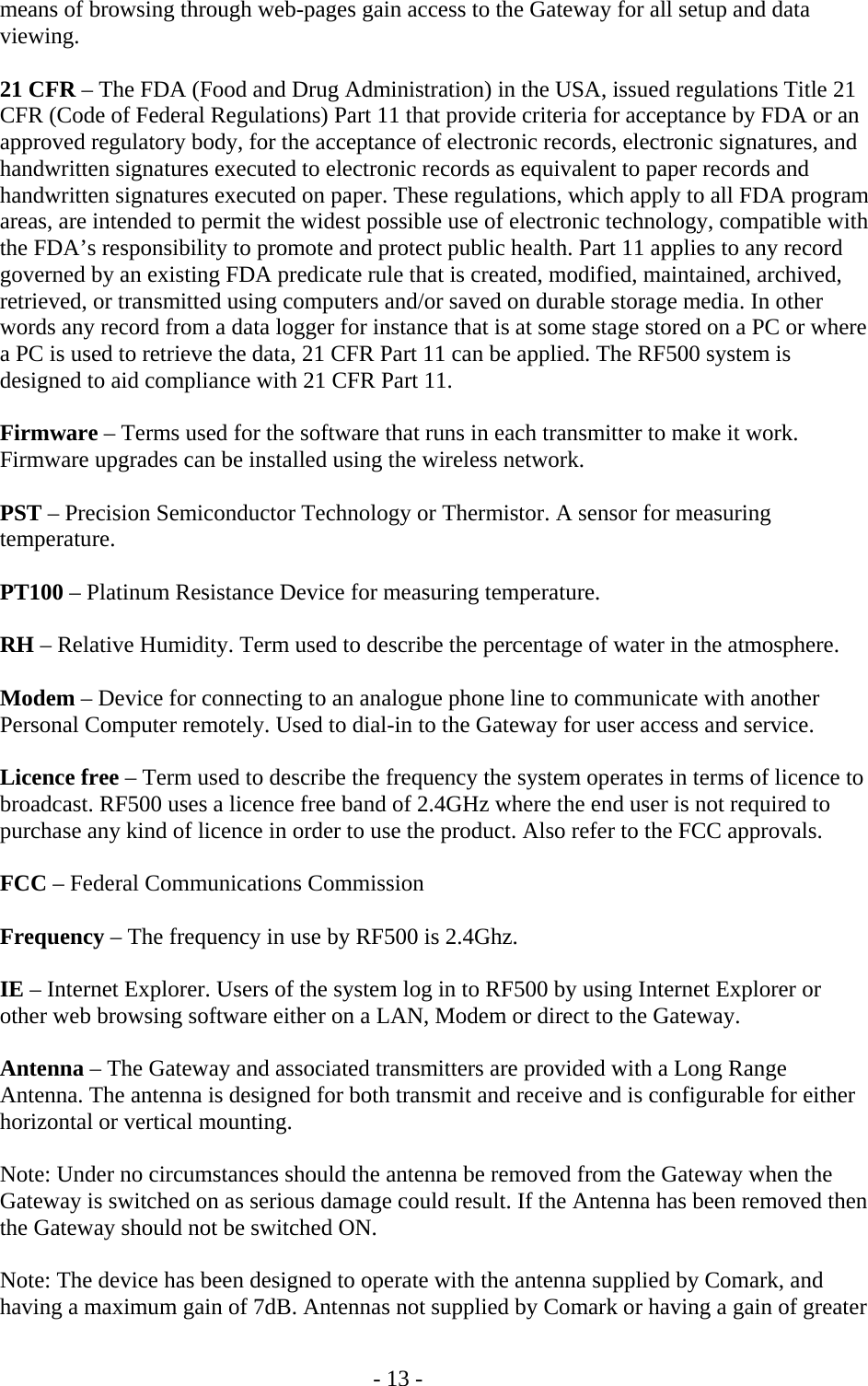   - 13 - means of browsing through web-pages gain access to the Gateway for all setup and data viewing.  21 CFR &ndash; The FDA (Food and Drug Administration) in the USA, issued regulations Title 21 CFR (Code of Federal Regulations) Part 11 that provide criteria for acceptance by FDA or an approved regulatory body, for the acceptance of electronic records, electronic signatures, and handwritten signatures executed to electronic records as equivalent to paper records and handwritten signatures executed on paper. These regulations, which apply to all FDA program areas, are intended to permit the widest possible use of electronic technology, compatible with the FDA&rsquo;s responsibility to promote and protect public health. Part 11 applies to any record governed by an existing FDA predicate rule that is created, modified, maintained, archived, retrieved, or transmitted using computers and/or saved on durable storage media. In other words any record from a data logger for instance that is at some stage stored on a PC or where a PC is used to retrieve the data, 21 CFR Part 11 can be applied. The RF500 system is designed to aid compliance with 21 CFR Part 11.  Firmware &ndash; Terms used for the software that runs in each transmitter to make it work. Firmware upgrades can be installed using the wireless network.  PST &ndash; Precision Semiconductor Technology or Thermistor. A sensor for measuring temperature.  PT100 &ndash; Platinum Resistance Device for measuring temperature.   RH &ndash; Relative Humidity. Term used to describe the percentage of water in the atmosphere.  Modem &ndash; Device for connecting to an analogue phone line to communicate with another Personal Computer remotely. Used to dial-in to the Gateway for user access and service.  Licence free &ndash; Term used to describe the frequency the system operates in terms of licence to broadcast. RF500 uses a licence free band of 2.4GHz where the end user is not required to purchase any kind of licence in order to use the product. Also refer to the FCC approvals.  FCC &ndash; Federal Communications Commission  Frequency &ndash; The frequency in use by RF500 is 2.4Ghz.  IE &ndash; Internet Explorer. Users of the system log in to RF500 by using Internet Explorer or other web browsing software either on a LAN, Modem or direct to the Gateway.  Antenna &ndash; The Gateway and associated transmitters are provided with a Long Range Antenna. The antenna is designed for both transmit and receive and is configurable for either horizontal or vertical mounting.   Note: Under no circumstances should the antenna be removed from the Gateway when the Gateway is switched on as serious damage could result. If the Antenna has been removed then the Gateway should not be switched ON.  Note: The device has been designed to operate with the antenna supplied by Comark, and having a maximum gain of 7dB. Antennas not supplied by Comark or having a gain of greater 