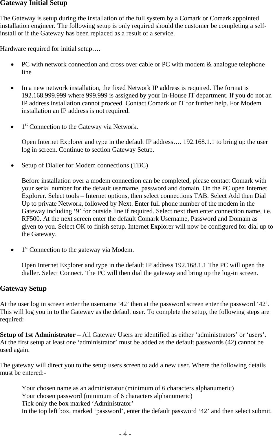   - 4 - Gateway Initial Setup  The Gateway is setup during the installation of the full system by a Comark or Comark appointed installation engineer. The following setup is only required should the customer be completing a self-install or if the Gateway has been replaced as a result of a service.  Hardware required for initial setup&hellip;.  &bull; PC with network connection and cross over cable or PC with modem &amp; analogue telephone line  &bull; In a new network installation, the fixed Network IP address is required. The format is 192.168.999.999 where 999.999 is assigned by your In-House IT department. If you do not an IP address installation cannot proceed. Contact Comark or IT for further help. For Modem installation an IP address is not required.  &bull; 1st Connection to the Gateway via Network.   Open Internet Explorer and type in the default IP address&hellip;. 192.168.1.1 to bring up the user   log in screen. Continue to section Gateway Setup.  &bull; Setup of Dialler for Modem connections (TBC)   Before installation over a modem connection can be completed, please contact Comark with your serial number for the default username, password and domain. On the PC open Internet Explorer. Select tools &ndash; Internet options, then select connections TAB. Select Add then Dial Up to private Network, followed by Next. Enter full phone number of the modem in the Gateway including &lsquo;9&rsquo; for outside line if required. Select next then enter connection name, i.e. RF500. At the next screen enter the default Comark Username, Password and Domain as given to you. Select OK to finish setup. Internet Explorer will now be configured for dial up to the Gateway.   &bull; 1st Connection to the gateway via Modem.   Open Internet Explorer and type in the default IP address 192.168.1.1 The PC will open the dialler. Select Connect. The PC will then dial the gateway and bring up the log-in screen.  Gateway Setup  At the user log in screen enter the username &lsquo;42&rsquo; then at the password screen enter the password &lsquo;42&rsquo;. This will log you in to the Gateway as the default user. To complete the setup, the following steps are required:  Setup of 1st Administrator &ndash; All Gateway Users are identified as either &lsquo;administrators&rsquo; or &lsquo;users&rsquo;. At the first setup at least one &lsquo;administrator&rsquo; must be added as the default passwords (42) cannot be used again.  The gateway will direct you to the setup users screen to add a new user. Where the following details must be entered:-    Your chosen name as an administrator (minimum of 6 characters alphanumeric)   Your chosen password (minimum of 6 characters alphanumeric)   Tick only the box marked &lsquo;Administrator&rsquo;   In the top left box, marked &lsquo;password&rsquo;, enter the default password &lsquo;42&rsquo; and then select submit. 