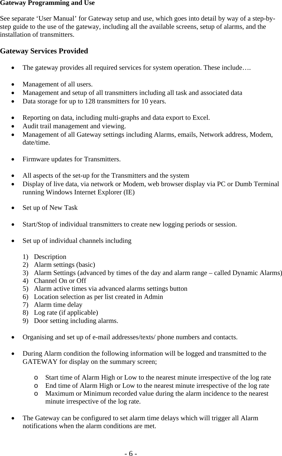   - 6 - Gateway Programming and Use  See separate &lsquo;User Manual&rsquo; for Gateway setup and use, which goes into detail by way of a step-by-step guide to the use of the gateway, including all the available screens, setup of alarms, and the installation of transmitters.  Gateway Services Provided  &bull; The gateway provides all required services for system operation. These include&hellip;.  &bull; Management of all users. &bull; Management and setup of all transmitters including all task and associated data &bull; Data storage for up to 128 transmitters for 10 years.  &bull; Reporting on data, including multi-graphs and data export to Excel. &bull; Audit trail management and viewing. &bull; Management of all Gateway settings including Alarms, emails, Network address, Modem, date/time.  &bull; Firmware updates for Transmitters.  &bull; All aspects of the set-up for the Transmitters and the system &bull; Display of live data, via network or Modem, web browser display via PC or Dumb Terminal running Windows Internet Explorer (IE)  &bull; Set up of New Task  &bull; Start/Stop of individual transmitters to create new logging periods or session.  &bull; Set up of individual channels including   1) Description 2) Alarm settings (basic) 3) Alarm Settings (advanced by times of the day and alarm range &ndash; called Dynamic Alarms)  4) Channel On or Off 5) Alarm active times via advanced alarms settings button 6) Location selection as per list created in Admin 7) Alarm time delay 8) Log rate (if applicable) 9) Door setting including alarms.  &bull; Organising and set up of e-mail addresses/texts/ phone numbers and contacts.  &bull; During Alarm condition the following information will be logged and transmitted to the GATEWAY for display on the summary screen;  o Start time of Alarm High or Low to the nearest minute irrespective of the log rate o End time of Alarm High or Low to the nearest minute irrespective of the log rate o Maximum or Minimum recorded value during the alarm incidence to the nearest minute irrespective of the log rate.  &bull; The Gateway can be configured to set alarm time delays which will trigger all Alarm notifications when the alarm conditions are met.  