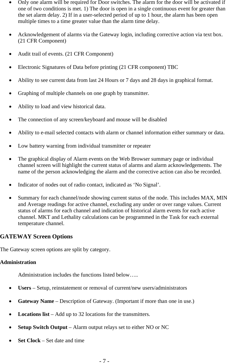   - 7 - &bull; Only one alarm will be required for Door switches. The alarm for the door will be activated if one of two conditions is met. 1) The door is open in a single continuous event for greater than the set alarm delay. 2) If in a user-selected period of up to 1 hour, the alarm has been open multiple times to a time greater value than the alarm time delay.  &bull; Acknowledgement of alarms via the Gateway login, including corrective action via text box. (21 CFR Component)  &bull; Audit trail of events. (21 CFR Component)  &bull; Electronic Signatures of Data before printing (21 CFR component) TBC  &bull; Ability to see current data from last 24 Hours or 7 days and 28 days in graphical format.   &bull; Graphing of multiple channels on one graph by transmitter.  &bull; Ability to load and view historical data.  &bull; The connection of any screen/keyboard and mouse will be disabled   &bull; Ability to e-mail selected contacts with alarm or channel information either summary or data.  &bull; Low battery warning from individual transmitter or repeater  &bull; The graphical display of Alarm events on the Web Browser summary page or individual channel screen will highlight the current status of alarms and alarm acknowledgements. The name of the person acknowledging the alarm and the corrective action can also be recorded.  &bull; Indicator of nodes out of radio contact, indicated as &lsquo;No Signal&rsquo;.  &bull; Summary for each channel/node showing current status of the node. This includes MAX, MIN and Average readings for active channel, excluding any under or over range values. Current status of alarms for each channel and indication of historical alarm events for each active channel. MKT and Lethality calculations can be programmed in the Task for each external temperature channel.   GATEWAY Screen Options  The Gateway screen options are split by category.  Administration    Administration includes the functions listed below&hellip;..  &bull; Users &ndash; Setup, reinstatement or removal of current/new users/administrators  &bull; Gateway Name &ndash; Description of Gateway. (Important if more than one in use.)  &bull; Locations list &ndash; Add up to 32 locations for the transmitters.  &bull; Setup Switch Output &ndash; Alarm output relays set to either NO or NC  &bull; Set Clock &ndash; Set date and time   