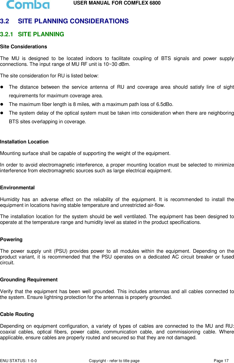 USER MANUAL FOR COMFLEX 6800 ENU STATUS: 1-0-0 Copyright - refer to title page Page 17  3.2  SITE PLANNING CONSIDERATIONS 3.2.1  SITE PLANNING Site Considerations  The  MU  is  designed  to  be  located  indoors  to  facilitate  coupling  of  BTS  signals  and  power  supply connections. The input range of MU RF unit is 10~30 dBm.   The site consideration for RU is listed below:   The  distance  between  the  service  antenna  of  RU  and  coverage  area  should  satisfy  line  of  sight requirements for maximum coverage area.  The maximum fiber length is 8 miles, with a maximum path loss of 6.5dBo.  The system delay of the optical system must be taken into consideration when there are neighboring BTS sites overlapping in coverage.   Installation Location  Mounting surface shall be capable of supporting the weight of the equipment.  In order to avoid electromagnetic interference, a proper mounting location must be selected to minimize interference from electromagnetic sources such as large electrical equipment.   Environmental  Humidity  has  an  adverse  effect  on  the  reliability  of  the  equipment.  It  is  recommended  to  install  the equipment in locations having stable temperature and unrestricted air-flow.   The installation location for the system should be well ventilated. The equipment has been designed to operate at the temperature range and humidity level as stated in the product specifications.   Powering   The  power  supply  unit  (PSU)  provides power  to  all  modules  within  the  equipment.  Depending  on  the product variant, it is recommended that the PSU operates on a dedicated AC  circuit breaker or fused circuit.   Grounding Requirement  Verify that the equipment has been well grounded. This includes antennas and all cables connected to the system. Ensure lightning protection for the antennas is properly grounded.    Cable Routing  Depending on equipment configuration, a variety of types of cables are connected to the MU and RU: coaxial  cables,  optical  fibers,  power  cable,  communication  cable,  and  commissioning  cable.  Where applicable, ensure cables are properly routed and secured so that they are not damaged. 