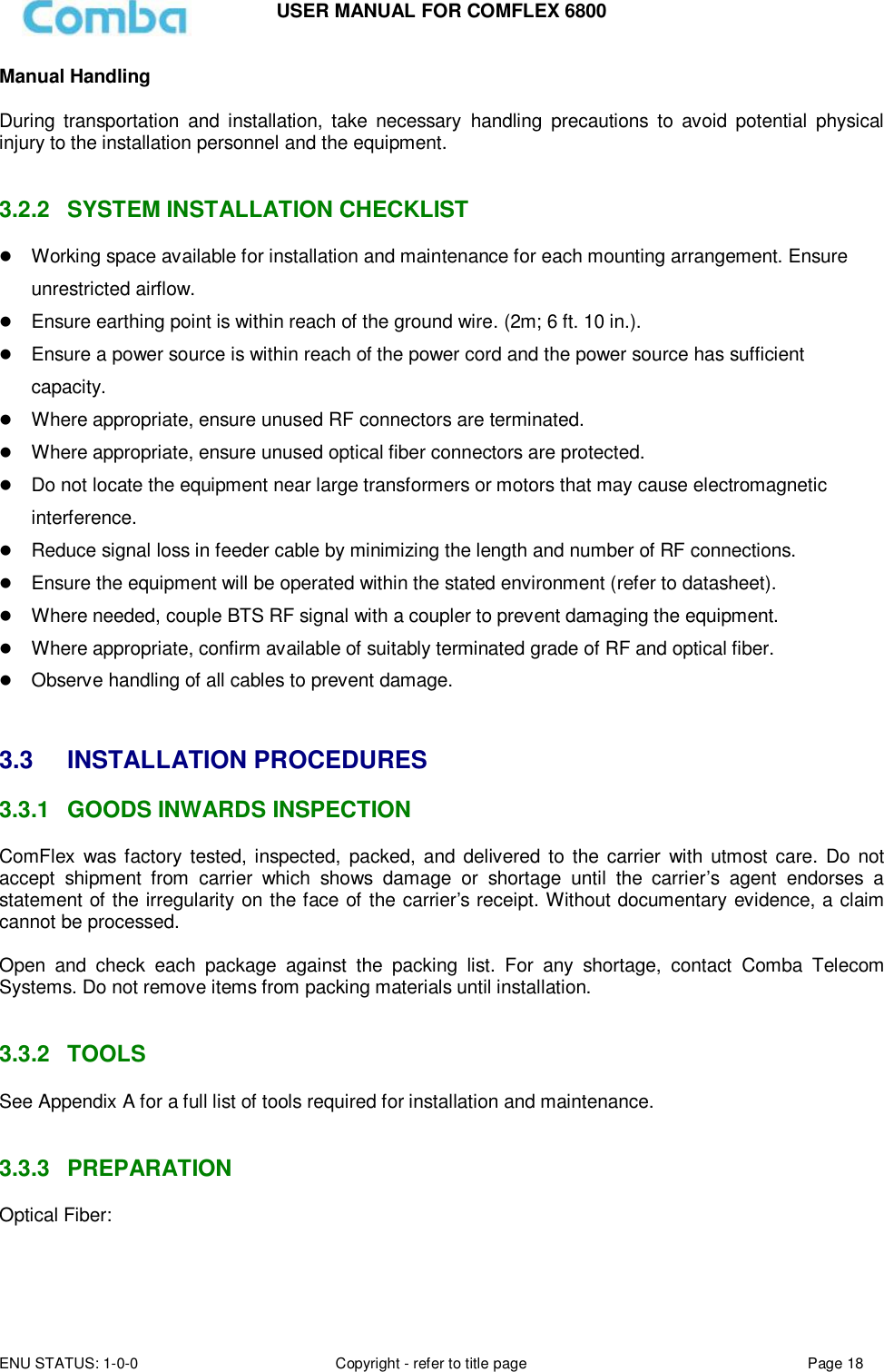 USER MANUAL FOR COMFLEX 6800 ENU STATUS: 1-0-0 Copyright - refer to title page Page 18  Manual Handling  During  transportation  and  installation,  take  necessary  handling  precautions  to  avoid  potential  physical injury to the installation personnel and the equipment.   3.2.2  SYSTEM INSTALLATION CHECKLIST  Working space available for installation and maintenance for each mounting arrangement. Ensure unrestricted airflow.  Ensure earthing point is within reach of the ground wire. (2m; 6 ft. 10 in.).  Ensure a power source is within reach of the power cord and the power source has sufficient capacity.  Where appropriate, ensure unused RF connectors are terminated.  Where appropriate, ensure unused optical fiber connectors are protected.  Do not locate the equipment near large transformers or motors that may cause electromagnetic interference.  Reduce signal loss in feeder cable by minimizing the length and number of RF connections.  Ensure the equipment will be operated within the stated environment (refer to datasheet).  Where needed, couple BTS RF signal with a coupler to prevent damaging the equipment.  Where appropriate, confirm available of suitably terminated grade of RF and optical fiber.   Observe handling of all cables to prevent damage.   3.3  INSTALLATION PROCEDURES 3.3.1  GOODS INWARDS INSPECTION ComFlex  was  factory  tested, inspected,  packed, and delivered  to  the  carrier  with  utmost  care.  Do not accept  shipment  from  carrier  which  shows  damage  or  shortage  until  the  carrier’s  agent  endorses  a statement of the irregularity on the face of the carrier’s receipt. Without documentary evidence, a claim cannot be processed.  Open  and  check  each  package  against  the  packing  list.  For  any  shortage,  contact  Comba  Telecom Systems. Do not remove items from packing materials until installation.    3.3.2  TOOLS See Appendix A for a full list of tools required for installation and maintenance.   3.3.3  PREPARATION Optical Fiber:  