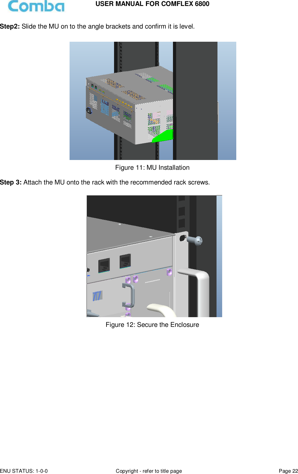USER MANUAL FOR COMFLEX 6800 ENU STATUS: 1-0-0 Copyright - refer to title page Page 22  Step2: Slide the MU on to the angle brackets and confirm it is level.   Figure 11: MU Installation  Step 3: Attach the MU onto the rack with the recommended rack screws.   Figure 12: Secure the Enclosure                