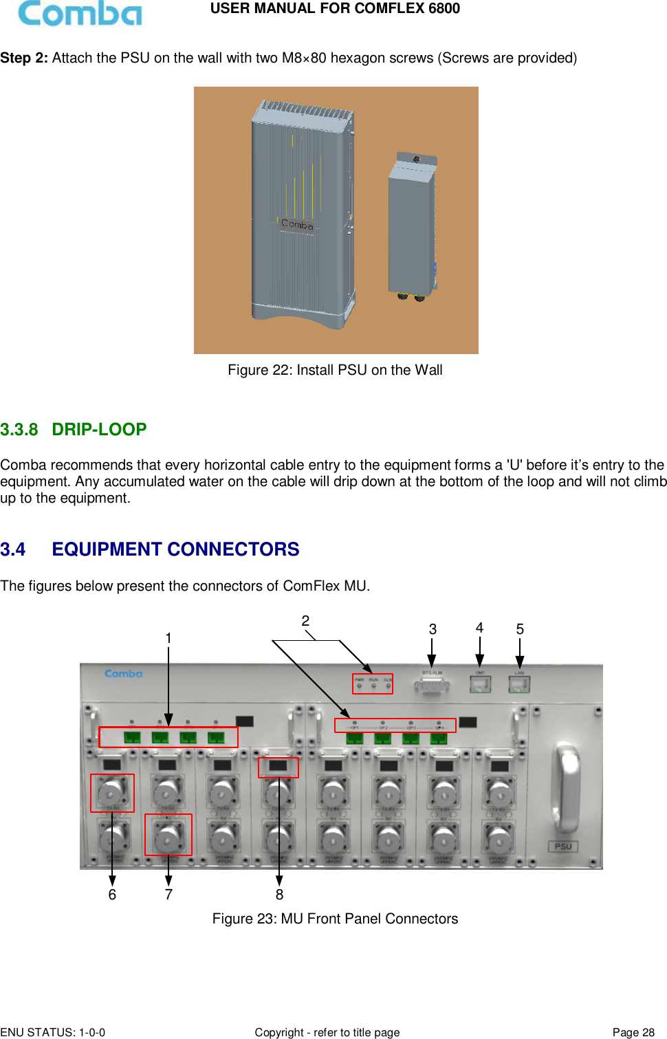 USER MANUAL FOR COMFLEX 6800 ENU STATUS: 1-0-0 Copyright - refer to title page Page 28  Step 2: Attach the PSU on the wall with two M8×80 hexagon screws (Screws are provided)   Figure 22: Install PSU on the Wall   3.3.8  DRIP-LOOP Comba recommends that every horizontal cable entry to the equipment forms a &apos;U&apos; before it’s entry to the equipment. Any accumulated water on the cable will drip down at the bottom of the loop and will not climb up to the equipment.   3.4 EQUIPMENT CONNECTORS The figures below present the connectors of ComFlex MU.  123456 7 8 Figure 23: MU Front Panel Connectors   
