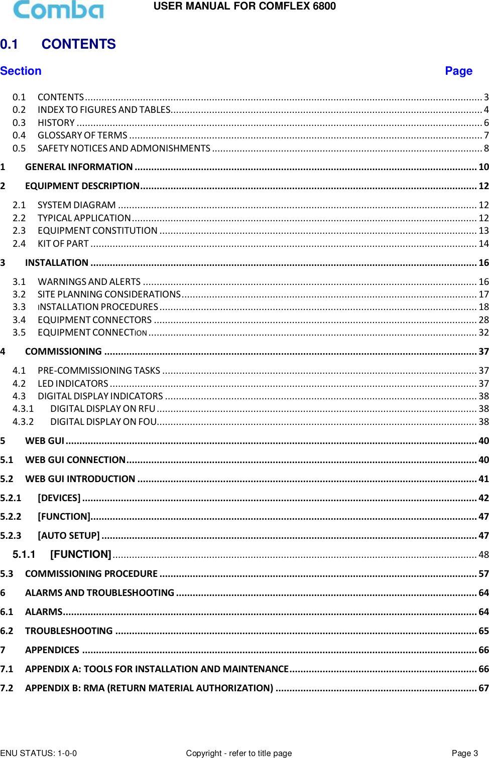 USER MANUAL FOR COMFLEX 6800 ENU STATUS: 1-0-0 Copyright - refer to title page Page 3  0.1   CONTENTS  Section Page 0.1 CONTENTS ................................................................................................................................................ 3 0.2 INDEX TO FIGURES AND TABLES ................................................................................................................. 4 0.3 HISTORY ................................................................................................................................................... 6 0.4 GLOSSARY OF TERMS ................................................................................................................................ 7 0.5 SAFETY NOTICES AND ADMONISHMENTS .................................................................................................. 8 1 GENERAL INFORMATION ............................................................................................................................ 10 2 EQUIPMENT DESCRIPTION .......................................................................................................................... 12 2.1 SYSTEM DIAGRAM .................................................................................................................................. 12 2.2 TYPICAL APPLICATION ............................................................................................................................. 12 2.3 EQUIPMENT CONSTITUTION ................................................................................................................... 13 2.4 KIT OF PART ............................................................................................................................................ 14 3 INSTALLATION ............................................................................................................................................ 16 3.1 WARNINGS AND ALERTS ......................................................................................................................... 16 3.2 SITE PLANNING CONSIDERATIONS ........................................................................................................... 17 3.3 INSTALLATION PROCEDURES ................................................................................................................... 18 3.4 EQUIPMENT CONNECTORS ..................................................................................................................... 28 3.5 EQUIPMENT CONNECTION ....................................................................................................................... 32 4 COMMISSIONING ....................................................................................................................................... 37 4.1 PRE-COMMISSIONING TASKS .................................................................................................................. 37 4.2 LED INDICATORS ..................................................................................................................................... 37 4.3 DIGITAL DISPLAY INDICATORS ................................................................................................................. 38 4.3.1 DIGITAL DISPLAY ON RFU .................................................................................................................... 38 4.3.2 DIGITAL DISPLAY ON FOU.................................................................................................................... 38 5 WEB GUI ..................................................................................................................................................... 40 5.1 WEB GUI CONNECTION ............................................................................................................................... 40 5.2 WEB GUI INTRODUCTION ........................................................................................................................... 41 5.2.1 [DEVICES] ............................................................................................................................................... 42 5.2.2 [FUNCTION]............................................................................................................................................ 47 5.2.3 [AUTO SETUP] ........................................................................................................................................ 47 5.1.1 [FUNCTION] .................................................................................................................................... 48 5.3 COMMISSIONING PROCEDURE ................................................................................................................... 57 6 ALARMS AND TROUBLESHOOTING ............................................................................................................. 64 6.1 ALARMS ...................................................................................................................................................... 64 6.2 TROUBLESHOOTING ................................................................................................................................... 65 7 APPENDICES ............................................................................................................................................... 66 7.1 APPENDIX A: TOOLS FOR INSTALLATION AND MAINTENANCE .................................................................... 66 7.2 APPENDIX B: RMA (RETURN MATERIAL AUTHORIZATION) ......................................................................... 67    