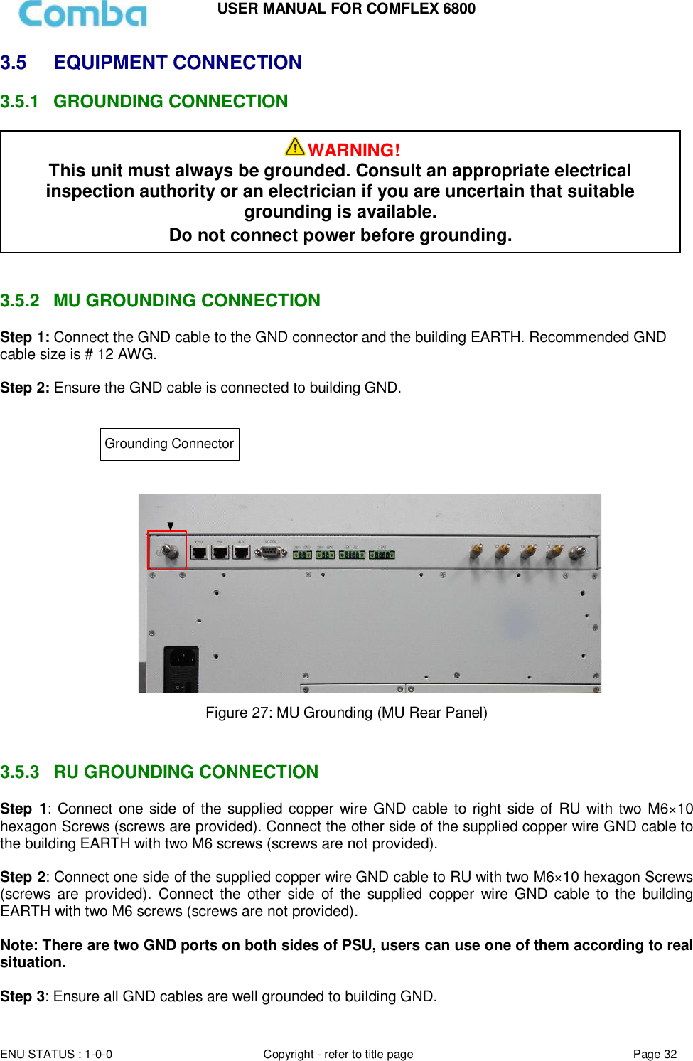 USER MANUAL FOR COMFLEX 6800  ENU STATUS : 1-0-0 Copyright - refer to title page Page 32     3.5 EQUIPMENT CONNECTION  3.5.1  GROUNDING CONNECTION    3.5.2  MU GROUNDING CONNECTION Step 1: Connect the GND cable to the GND connector and the building EARTH. Recommended GND cable size is # 12 AWG.  Step 2: Ensure the GND cable is connected to building GND.   Grounding Connector Figure 27: MU Grounding (MU Rear Panel)   3.5.3  RU GROUNDING CONNECTION Step  1: Connect one side of the supplied copper wire GND cable to right side of RU with two M6×10 hexagon Screws (screws are provided). Connect the other side of the supplied copper wire GND cable to the building EARTH with two M6 screws (screws are not provided).  Step 2: Connect one side of the supplied copper wire GND cable to RU with two M6×10 hexagon Screws (screws  are  provided).  Connect the  other  side  of  the  supplied  copper wire  GND  cable  to the  building EARTH with two M6 screws (screws are not provided).  Note: There are two GND ports on both sides of PSU, users can use one of them according to real situation.  Step 3: Ensure all GND cables are well grounded to building GND. WARNING! This unit must always be grounded. Consult an appropriate electrical inspection authority or an electrician if you are uncertain that suitable grounding is available.   Do not connect power before grounding. 
