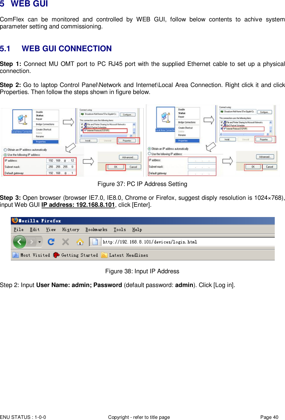  ENU STATUS : 1-0-0 Copyright - refer to title page Page 40 Page  4040  5  WEB GUI ComFlex  can  be  monitored  and  controlled  by  WEB  GUI,  follow  below  contents  to  achive  system parameter setting and commissioning.    5.1  WEB GUI CONNECTION Step  1: Connect MU OMT port to PC RJ45 port with the supplied Ethernet cable to set up a physical connection.  Step 2: Go to laptop Control Panel\Network and Internet\Local Area Connection. Right click it and click Properties. Then follow the steps shown in figure below.    Figure 37: PC IP Address Setting  Step 3: Open browser (browser IE7.0, IE8.0, Chrome or Firefox, suggest disply resolution is 1024×768), input Web GUI IP address: 192.168.8.101, click [Enter].   Figure 38: Input IP Address  Step 2: Input User Name: admin; Password (default password: admin). Click [Log in].  