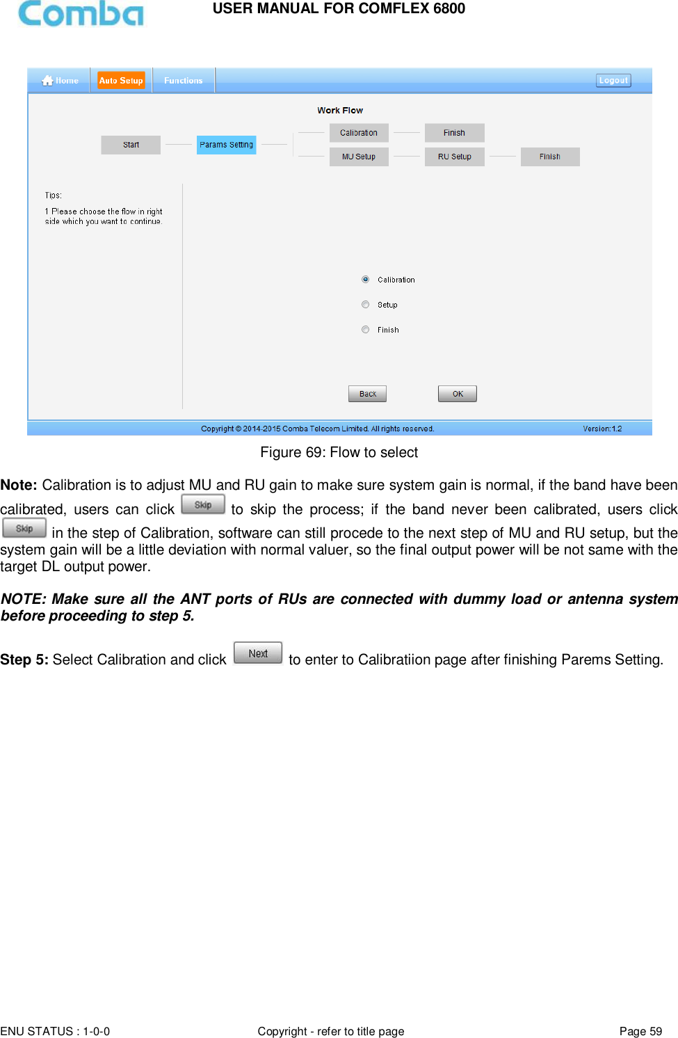 USER MANUAL FOR COMFLEX 6800  ENU STATUS : 1-0-0 Copyright - refer to title page Page 59       Figure 69: Flow to select  Note: Calibration is to adjust MU and RU gain to make sure system gain is normal, if the band have been calibrated,  users  can  click   to  skip  the  process;  if  the  band  never  been  calibrated,  users  click  in the step of Calibration, software can still procede to the next step of MU and RU setup, but the system gain will be a little deviation with normal valuer, so the final output power will be not same with the target DL output power.   NOTE: Make  sure  all the  ANT ports  of RUs  are connected with dummy load or antenna system before proceeding to step 5.  Step 5: Select Calibration and click   to enter to Calibratiion page after finishing Parems Setting.                     