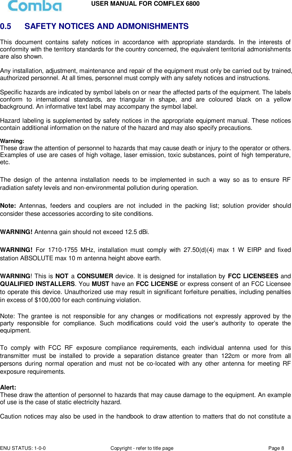 USER MANUAL FOR COMFLEX 6800 ENU STATUS: 1-0-0 Copyright - refer to title page Page 8  0.5   SAFETY NOTICES AND ADMONISHMENTS This  document  contains  safety  notices  in  accordance  with  appropriate  standards.  In  the  interests  of conformity with the territory standards for the country concerned, the equivalent territorial admonishments are also shown.  Any installation, adjustment, maintenance and repair of the equipment must only be carried out by trained, authorized personnel. At all times, personnel must comply with any safety notices and instructions.  Specific hazards are indicated by symbol labels on or near the affected parts of the equipment. The labels conform  to  international  standards,  are  triangular  in  shape,  and  are  coloured  black  on  a  yellow background. An informative text label may accompany the symbol label.  Hazard labeling is supplemented by safety notices in the appropriate equipment manual. These notices contain additional information on the nature of the hazard and may also specify precautions.   Warning: These draw the attention of personnel to hazards that may cause death or injury to the operator or others. Examples of use are cases of high voltage, laser emission, toxic substances, point of high temperature, etc.  The  design  of  the  antenna  installation  needs  to  be  implemented  in  such  a  way  so  as  to  ensure  RF radiation safety levels and non-environmental pollution during operation.  Note:  Antennas,  feeders  and  couplers  are  not  included  in  the  packing  list;  solution  provider  should consider these accessories according to site conditions.  WARNING! Antenna gain should not exceed 12.5 dBi.  WARNING!  For  1710-1755  MHz,  installation  must  comply  with  27.50(d)(4)  max  1  W  EIRP  and  fixed station ABSOLUTE max 10 m antenna height above earth.  WARNING! This is NOT a CONSUMER device. It is designed for installation by  FCC LICENSEES and QUALIFIED INSTALLERS. You MUST have an FCC LICENSE or express consent of an FCC Licensee to operate this device. Unauthorized use may result in significant forfeiture penalties, including penalties in excess of $100,000 for each continuing violation.  Note: The  grantee  is  not responsible for  any  changes  or modifications  not  expressly  approved  by  the party  responsible  for  compliance.  Such  modifications  could  void  the  user’s  authority  to  operate  the equipment.   To  comply  with  FCC  RF  exposure  compliance  requirements,  each  individual  antenna  used  for  this transmitter  must  be  installed  to  provide  a  separation  distance  greater  than  122cm  or  more  from  all persons  during  normal  operation  and  must  not  be  co-located  with  any  other  antenna  for  meeting  RF exposure requirements.   Alert: These draw the attention of personnel to hazards that may cause damage to the equipment. An example of use is the case of static electricity hazard.  Caution notices may also be used in the handbook to draw attention to matters that do not constitute a 