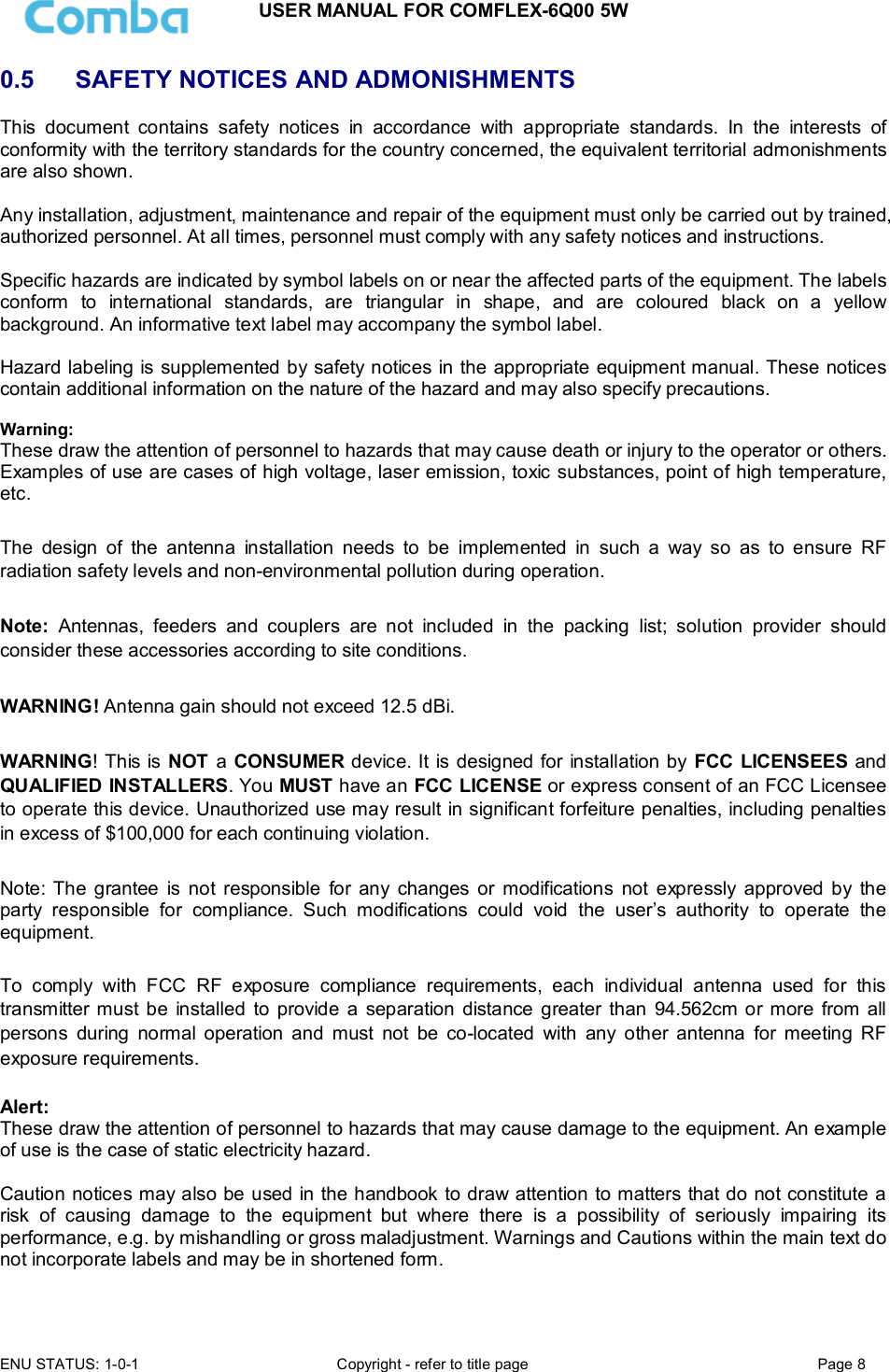 USER MANUAL FOR COMFLEX-6Q00 5W ENU STATUS: 1-0-1  Copyright - refer to title page  Page 8  0.5   SAFETY NOTICES AND ADMONISHMENTS This  document  contains  safety  notices  in  accordance  with  appropriate  standards.  In  the  interests  of conformity with the territory standards for the country concerned, the equivalent territorial admonishments are also shown.  Any installation, adjustment, maintenance and repair of the equipment must only be carried out by trained, authorized personnel. At all times, personnel must comply with any safety notices and instructions.  Specific hazards are indicated by symbol labels on or near the affected parts of the equipment. The labels conform  to  international  standards,  are  triangular  in  shape,  and  are  coloured  black  on  a  yellow background. An informative text label may accompany the symbol label.  Hazard labeling is supplemented by safety notices in the appropriate equipment manual. These notices contain additional information on the nature of the hazard and may also specify precautions.   Warning: These draw the attention of personnel to hazards that may cause death or injury to the operator or others. Examples of use are cases of high voltage, laser emission, toxic substances, point of high temperature, etc.  The  design  of  the  antenna  installation  needs  to  be  implemented  in  such  a  way  so  as  to  ensure  RF radiation safety levels and non-environmental pollution during operation.  Note:  Antennas,  feeders  and  couplers  are  not  included  in  the  packing  list;  solution  provider  should consider these accessories according to site conditions.  WARNING! Antenna gain should not exceed 12.5 dBi.  WARNING! This is NOT a CONSUMER device. It is designed for installation by FCC LICENSEES and QUALIFIED INSTALLERS. You MUST have an FCC LICENSE or express consent of an FCC Licensee to operate this device. Unauthorized use may result in significant forfeiture penalties, including penalties in excess of $100,000 for each continuing violation.   Note: The  grantee  is  not  responsible  for  any  changes  or  modifications  not  expressly approved by  the party  responsible  for  compliance.  Such  modifications  could  void  the  user’s  authority  to  operate  the equipment.   To  comply  with  FCC  RF  exposure  compliance  requirements,  each  individual  antenna  used  for  this transmitter must be  installed  to  provide  a  separation  distance greater  than  94.562cm or more  from all persons  during  normal  operation  and  must  not  be  co-located  with  any  other  antenna  for  meeting  RF exposure requirements.   Alert: These draw the attention of personnel to hazards that may cause damage to the equipment. An example of use is the case of static electricity hazard.  Caution notices may also be used in the handbook to draw attention to matters that do not constitute a risk  of  causing  damage  to  the  equipment  but  where  there  is  a  possibility  of  seriously  impairing  its performance, e.g. by mishandling or gross maladjustment. Warnings and Cautions within the main text do not incorporate labels and may be in shortened form.  