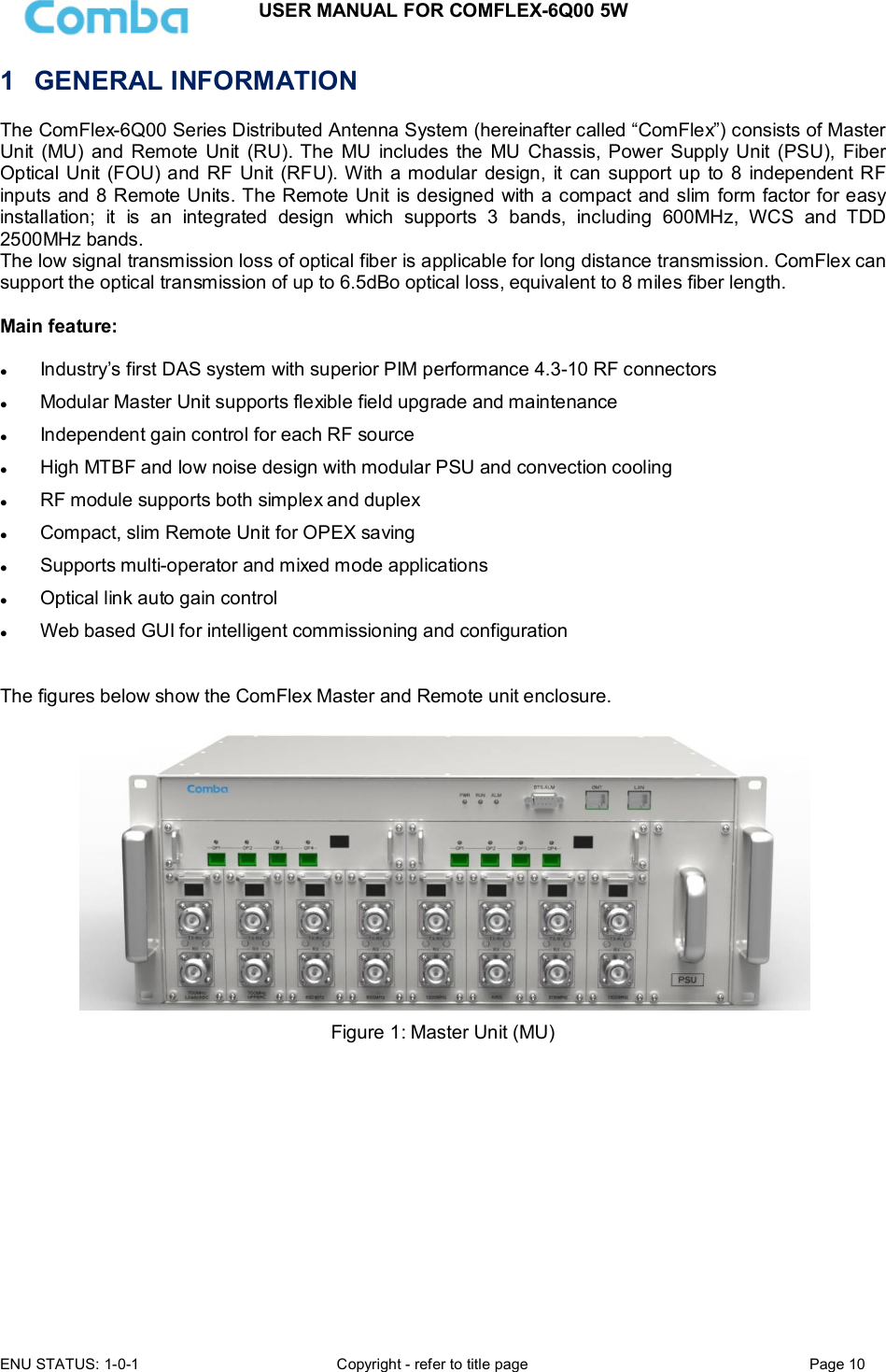 USER MANUAL FOR COMFLEX-6Q00 5W ENU STATUS: 1-0-1  Copyright - refer to title page  Page 10  1  GENERAL INFORMATION The ComFlex-6Q00 Series Distributed Antenna System (hereinafter called “ComFlex”) consists of Master Unit  (MU)  and Remote  Unit  (RU). The  MU  includes the  MU  Chassis,  Power  Supply  Unit  (PSU),  Fiber Optical Unit (FOU) and RF Unit (RFU). With a modular  design, it can support up to 8  independent RF inputs and 8 Remote Units. The Remote Unit is designed with a compact and slim form factor for easy installation;  it  is  an  integrated  design  which  supports  3  bands,  including  600MHz,  WCS  and  TDD 2500MHz bands. The low signal transmission loss of optical fiber is applicable for long distance transmission. ComFlex can support the optical transmission of up to 6.5dBo optical loss, equivalent to 8 miles fiber length.   Main feature:    Industry’s first DAS system with superior PIM performance 4.3-10 RF connectors  Modular Master Unit supports flexible field upgrade and maintenance  Independent gain control for each RF source  High MTBF and low noise design with modular PSU and convection cooling  RF module supports both simplex and duplex  Compact, slim Remote Unit for OPEX saving  Supports multi-operator and mixed mode applications  Optical link auto gain control  Web based GUI for intelligent commissioning and configuration  The figures below show the ComFlex Master and Remote unit enclosure.    Figure 1: Master Unit (MU)   
