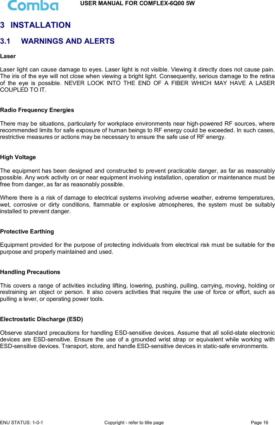USER MANUAL FOR COMFLEX-6Q00 5W ENU STATUS: 1-0-1  Copyright - refer to title page  Page 16  3  INSTALLATION 3.1  WARNINGS AND ALERTS Laser   Laser light can cause damage to eyes. Laser light is not visible. Viewing it directly does not cause pain. The iris of the eye will not close when viewing a bright light. Consequently, serious damage to the retina of  the  eye  is  possible.  NEVER  LOOK  INTO  THE  END  OF  A  FIBER  WHICH  MAY  HAVE  A  LASER COUPLED TO IT.    Radio Frequency Energies  There may be situations, particularly for workplace environments near high-powered RF sources, where recommended limits for safe exposure of human beings to RF energy could be exceeded. In such cases, restrictive measures or actions may be necessary to ensure the safe use of RF energy.   High Voltage  The equipment has been designed and constructed to prevent practicable danger, as far as reasonably possible. Any work activity on or near equipment involving installation, operation or maintenance must be free from danger, as far as reasonably possible.   Where there is a risk of damage to electrical systems involving adverse weather, extreme temperatures, wet,  corrosive  or  dirty  conditions,  flammable  or  explosive  atmospheres,  the  system  must  be  suitably installed to prevent danger.   Protective Earthing  Equipment provided for the purpose of protecting individuals from electrical risk must be suitable for the purpose and properly maintained and used.    Handling Precautions  This covers a range of activities including lifting, lowering, pushing, pulling, carrying, moving, holding or restraining  an  object or  person.  It  also  covers  activities  that require  the  use of  force or  effort, such as pulling a lever, or operating power tools.   Electrostatic Discharge (ESD)  Observe standard precautions for handling ESD-sensitive devices. Assume that all solid-state electronic devices  are  ESD-sensitive.  Ensure  the  use  of  a  grounded  wrist strap or equivalent while working  with ESD-sensitive devices. Transport, store, and handle ESD-sensitive devices in static-safe environments.          