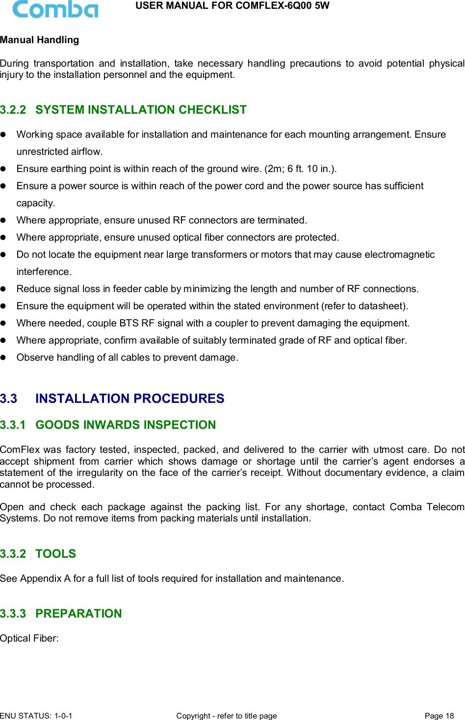 USER MANUAL FOR COMFLEX-6Q00 5W ENU STATUS: 1-0-1  Copyright - refer to title page  Page 18  Manual Handling  During  transportation  and  installation,  take  necessary  handling  precautions  to  avoid  potential  physical injury to the installation personnel and the equipment.   3.2.2  SYSTEM INSTALLATION CHECKLIST  Working space available for installation and maintenance for each mounting arrangement. Ensure unrestricted airflow.  Ensure earthing point is within reach of the ground wire. (2m; 6 ft. 10 in.).  Ensure a power source is within reach of the power cord and the power source has sufficient capacity.  Where appropriate, ensure unused RF connectors are terminated.  Where appropriate, ensure unused optical fiber connectors are protected.  Do not locate the equipment near large transformers or motors that may cause electromagnetic interference.  Reduce signal loss in feeder cable by minimizing the length and number of RF connections.  Ensure the equipment will be operated within the stated environment (refer to datasheet).  Where needed, couple BTS RF signal with a coupler to prevent damaging the equipment.  Where appropriate, confirm available of suitably terminated grade of RF and optical fiber.   Observe handling of all cables to prevent damage.   3.3  INSTALLATION PROCEDURES 3.3.1  GOODS INWARDS INSPECTION ComFlex  was  factory  tested,  inspected, packed, and  delivered  to  the carrier  with  utmost care.  Do  not accept  shipment  from  carrier  which  shows  damage  or  shortage  until  the  carrier’s  agent  endorses  a statement of the irregularity on the face of the carrier’s receipt. Without documentary evidence, a claim cannot be processed.  Open  and  check  each  package  against  the  packing  list.  For  any  shortage,  contact  Comba  Telecom Systems. Do not remove items from packing materials until installation.    3.3.2  TOOLS See Appendix A for a full list of tools required for installation and maintenance.   3.3.3  PREPARATION Optical Fiber:  