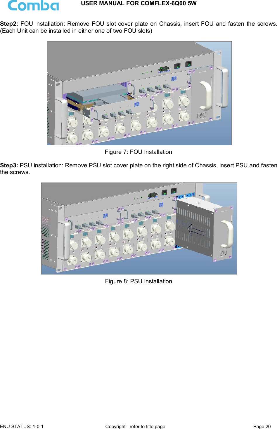 USER MANUAL FOR COMFLEX-6Q00 5W ENU STATUS: 1-0-1  Copyright - refer to title page  Page 20  Step2: FOU installation: Remove  FOU slot cover plate  on Chassis, insert FOU and fasten the screws. (Each Unit can be installed in either one of two FOU slots)    Figure 7: FOU Installation  Step3: PSU installation: Remove PSU slot cover plate on the right side of Chassis, insert PSU and fasten the screws.   Figure 8: PSU Installation    