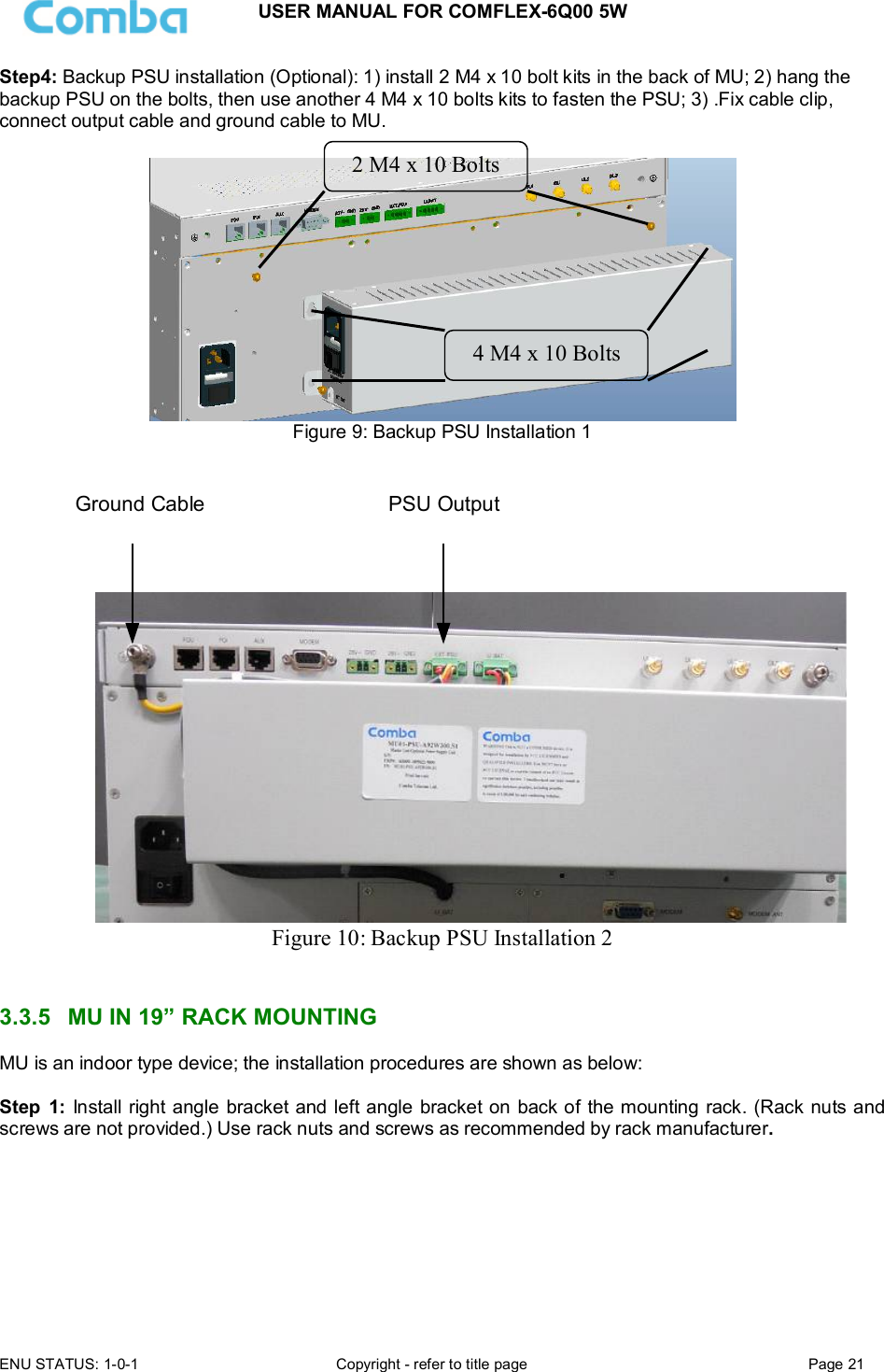 USER MANUAL FOR COMFLEX-6Q00 5W ENU STATUS: 1-0-1  Copyright - refer to title page  Page 21  Step4: Backup PSU installation (Optional): 1) install 2 M4 x 10 bolt kits in the back of MU; 2) hang the backup PSU on the bolts, then use another 4 M4 x 10 bolts kits to fasten the PSU; 3) .Fix cable clip, connect output cable and ground cable to MU.   Figure 9: Backup PSU Installation 1  备份电源与机箱地连接备份电源输出与MU连接 Figure 10: Backup PSU Installation 2   3.3.5  MU IN 19” RACK MOUNTING MU is an indoor type device; the installation procedures are shown as below:  Step  1: Install right angle bracket and left angle bracket on back of the mounting rack. (Rack nuts and screws are not provided.) Use rack nuts and screws as recommended by rack manufacturer.       2 M4 x 10 Bolts 4 M4 x 10 Bolts Ground Cable  PSU Output 