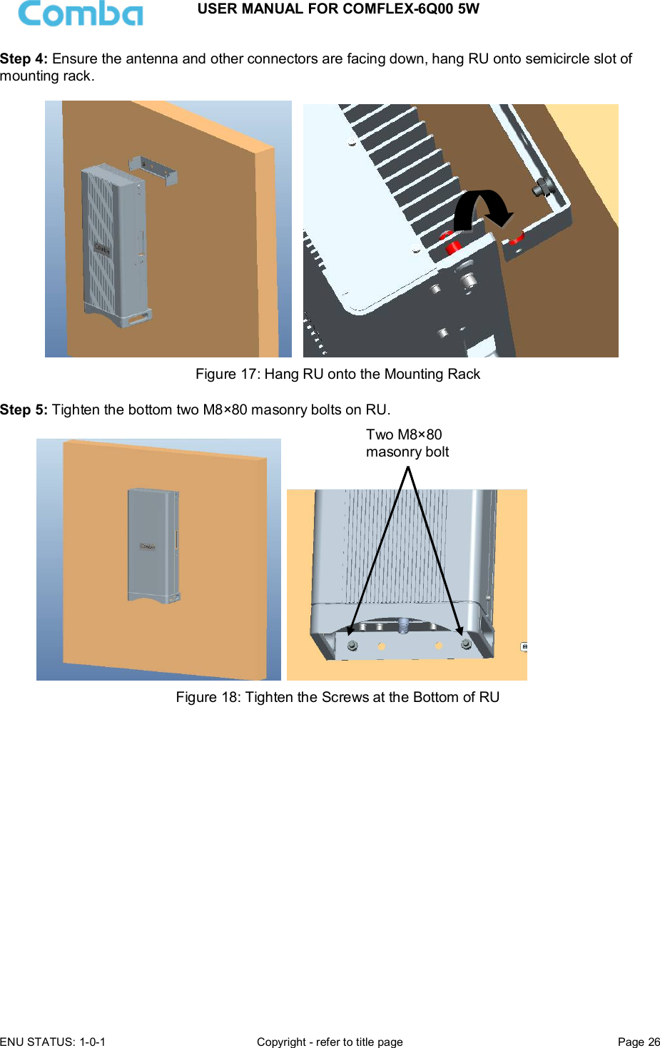 USER MANUAL FOR COMFLEX-6Q00 5W ENU STATUS: 1-0-1  Copyright - refer to title page  Page 26  Step 4: Ensure the antenna and other connectors are facing down, hang RU onto semicircle slot of mounting rack.      Figure 17: Hang RU onto the Mounting Rack  Step 5: Tighten the bottom two M8×80 masonry bolts on RU.      Figure 18: Tighten the Screws at the Bottom of RU               Two M8×80 masonry bolt 