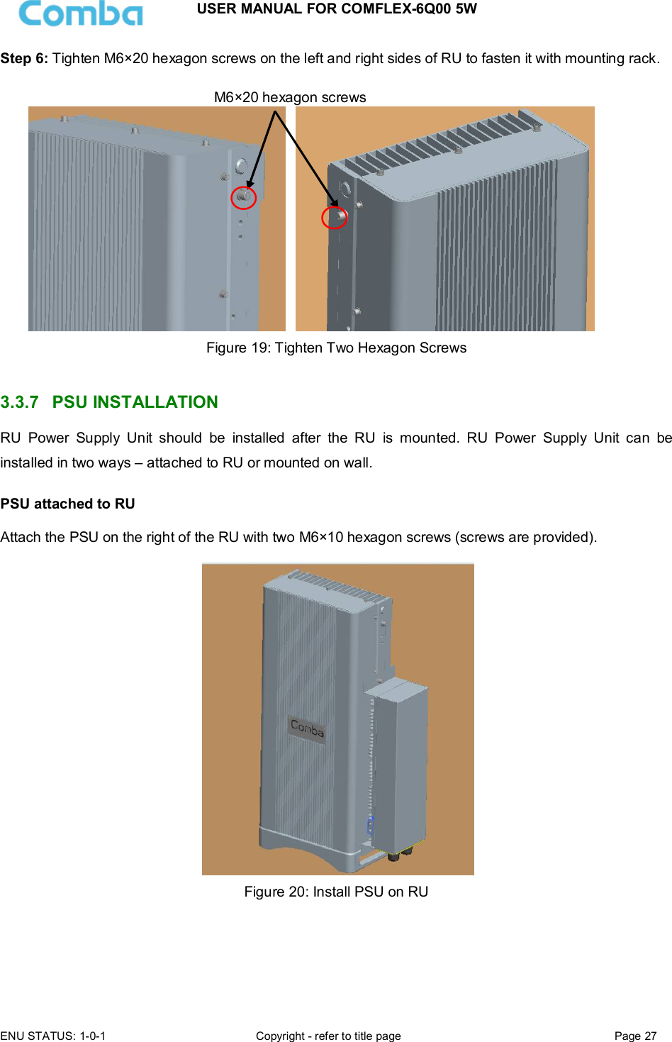 USER MANUAL FOR COMFLEX-6Q00 5W ENU STATUS: 1-0-1  Copyright - refer to title page  Page 27  Step 6: Tighten M6×20 hexagon screws on the left and right sides of RU to fasten it with mounting rack.       Figure 19: Tighten Two Hexagon Screws   3.3.7  PSU INSTALLATION RU  Power  Supply  Unit  should  be  installed  after  the  RU  is  mounted.  RU  Power  Supply  Unit  can  be installed in two ways – attached to RU or mounted on wall.  PSU attached to RU  Attach the PSU on the right of the RU with two M6×10 hexagon screws (screws are provided).    Figure 20: Install PSU on RU     M6×20 hexagon screws 