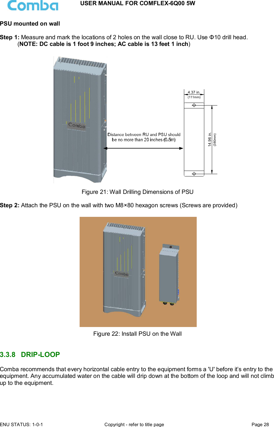 USER MANUAL FOR COMFLEX-6Q00 5W ENU STATUS: 1-0-1  Copyright - refer to title page  Page 28  PSU mounted on wall  Step 1: Measure and mark the locations of 2 holes on the wall close to RU. Use Φ10 drill head.  (NOTE: DC cable is 1 foot 9 inches; AC cable is 13 feet 1 inch)  14.96 in.4.37 in.(111mm)(380mm) Figure 21: Wall Drilling Dimensions of PSU  Step 2: Attach the PSU on the wall with two M8×80 hexagon screws (Screws are provided)   Figure 22: Install PSU on the Wall   3.3.8  DRIP-LOOP Comba recommends that every horizontal cable entry to the equipment forms a &apos;U&apos; before it’s entry to the equipment. Any accumulated water on the cable will drip down at the bottom of the loop and will not climb up to the equipment.   