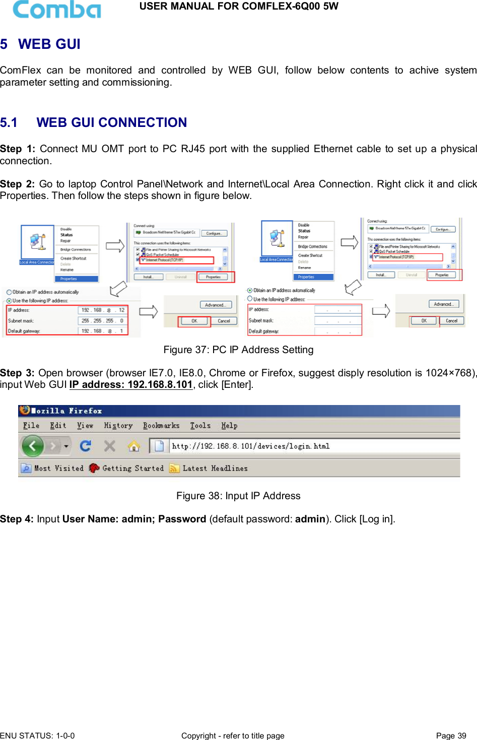 USER MANUAL FOR COMFLEX-6Q00 5W  ENU STATUS: 1-0-0  Copyright - refer to title page  Page 39  5  WEB GUI ComFlex  can  be  monitored  and  controlled  by  WEB  GUI,  follow  below  contents  to  achive  system parameter setting and commissioning.   5.1  WEB GUI CONNECTION Step  1: Connect MU OMT  port to  PC  RJ45 port with the  supplied Ethernet cable  to set up a physical connection.  Step  2: Go to laptop Control Panel\Network and Internet\Local Area Connection. Right click it and click Properties. Then follow the steps shown in figure below.    Figure 37: PC IP Address Setting  Step 3: Open browser (browser IE7.0, IE8.0, Chrome or Firefox, suggest disply resolution is 1024×768), input Web GUI IP address: 192.168.8.101, click [Enter].   Figure 38: Input IP Address  Step 4: Input User Name: admin; Password (default password: admin). Click [Log in].  