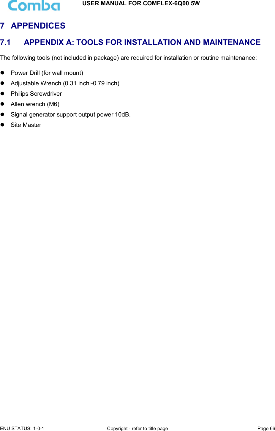 USER MANUAL FOR COMFLEX-6Q00 5W  ENU STATUS: 1-0-1  Copyright - refer to title page  Page 66      7  APPENDICES  7.1   APPENDIX A: TOOLS FOR INSTALLATION AND MAINTENANCE The following tools (not included in package) are required for installation or routine maintenance:     Power Drill (for wall mount)   Adjustable Wrench (0.31 inch~0.79 inch)    Philips Screwdriver   Allen wrench (M6)   Signal generator support output power 10dB.   Site Master      