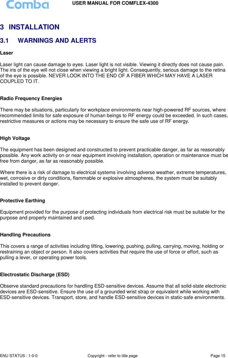 USER MANUAL FOR COMFLEX-4300 ENU STATUS : 1-0-0 Copyright - refer to title page Page 15   3  INSTALLATION 3.1  WARNINGS AND ALERTS Laser   Laser light can cause damage to eyes. Laser light is not visible. Viewing it directly does not cause pain. The iris of the eye will not close when viewing a bright light. Consequently, serious damage to the retina of the eye is possible. NEVER LOOK INTO THE END OF A FIBER WHICH MAY HAVE A LASER COUPLED TO IT.    Radio Frequency Energies  There may be situations, particularly for workplace environments near high-powered RF sources, where recommended limits for safe exposure of human beings to RF energy could be exceeded. In such cases, restrictive measures or actions may be necessary to ensure the safe use of RF energy.   High Voltage  The equipment has been designed and constructed to prevent practicable danger, as far as reasonably possible. Any work activity on or near equipment involving installation, operation or maintenance must be free from danger, as far as reasonably possible.   Where there is a risk of damage to electrical systems involving adverse weather, extreme temperatures, wet, corrosive or dirty conditions, flammable or explosive atmospheres, the system must be suitably installed to prevent danger.   Protective Earthing  Equipment provided for the purpose of protecting individuals from electrical risk must be suitable for the purpose and properly maintained and used.    Handling Precautions  This covers a range of activities including lifting, lowering, pushing, pulling, carrying, moving, holding or restraining an object or person. It also covers activities that require the use of force or effort, such as pulling a lever, or operating power tools.   Electrostatic Discharge (ESD)  Observe standard precautions for handling ESD-sensitive devices. Assume that all solid-state electronic devices are ESD-sensitive. Ensure the use of a grounded wrist strap or equivalent while working with ESD-sensitive devices. Transport, store, and handle ESD-sensitive devices in static-safe environments.       