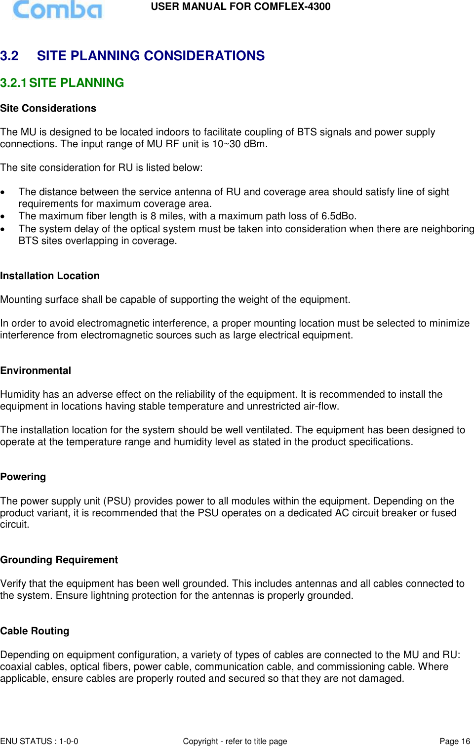 USER MANUAL FOR COMFLEX-4300 ENU STATUS : 1-0-0 Copyright - refer to title page Page 16   3.2  SITE PLANNING CONSIDERATIONS 3.2.1 SITE PLANNING Site Considerations  The MU is designed to be located indoors to facilitate coupling of BTS signals and power supply connections. The input range of MU RF unit is 10~30 dBm.   The site consideration for RU is listed below:    The distance between the service antenna of RU and coverage area should satisfy line of sight requirements for maximum coverage area.   The maximum fiber length is 8 miles, with a maximum path loss of 6.5dBo.   The system delay of the optical system must be taken into consideration when there are neighboring BTS sites overlapping in coverage.   Installation Location  Mounting surface shall be capable of supporting the weight of the equipment.  In order to avoid electromagnetic interference, a proper mounting location must be selected to minimize interference from electromagnetic sources such as large electrical equipment.   Environmental  Humidity has an adverse effect on the reliability of the equipment. It is recommended to install the equipment in locations having stable temperature and unrestricted air-flow.   The installation location for the system should be well ventilated. The equipment has been designed to operate at the temperature range and humidity level as stated in the product specifications.   Powering   The power supply unit (PSU) provides power to all modules within the equipment. Depending on the product variant, it is recommended that the PSU operates on a dedicated AC circuit breaker or fused circuit.   Grounding Requirement  Verify that the equipment has been well grounded. This includes antennas and all cables connected to the system. Ensure lightning protection for the antennas is properly grounded.    Cable Routing  Depending on equipment configuration, a variety of types of cables are connected to the MU and RU: coaxial cables, optical fibers, power cable, communication cable, and commissioning cable. Where applicable, ensure cables are properly routed and secured so that they are not damaged.  