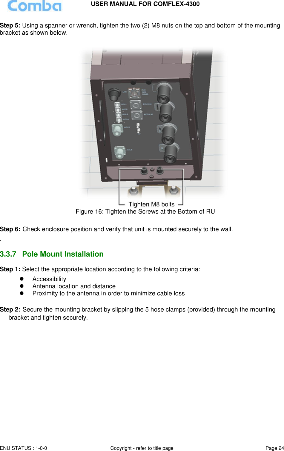 USER MANUAL FOR COMFLEX-4300 ENU STATUS : 1-0-0 Copyright - refer to title page Page 24  Step 5: Using a spanner or wrench, tighten the two (2) M8 nuts on the top and bottom of the mounting bracket as shown below.   Figure 16: Tighten the Screws at the Bottom of RU  Step 6: Check enclosure position and verify that unit is mounted securely to the wall. .  3.3.7  Pole Mount Installation Step 1: Select the appropriate location according to the following criteria:   Accessibility     Antenna location and distance   Proximity to the antenna in order to minimize cable loss  Step 2: Secure the mounting bracket by slipping the 5 hose clamps (provided) through the mounting bracket and tighten securely.  