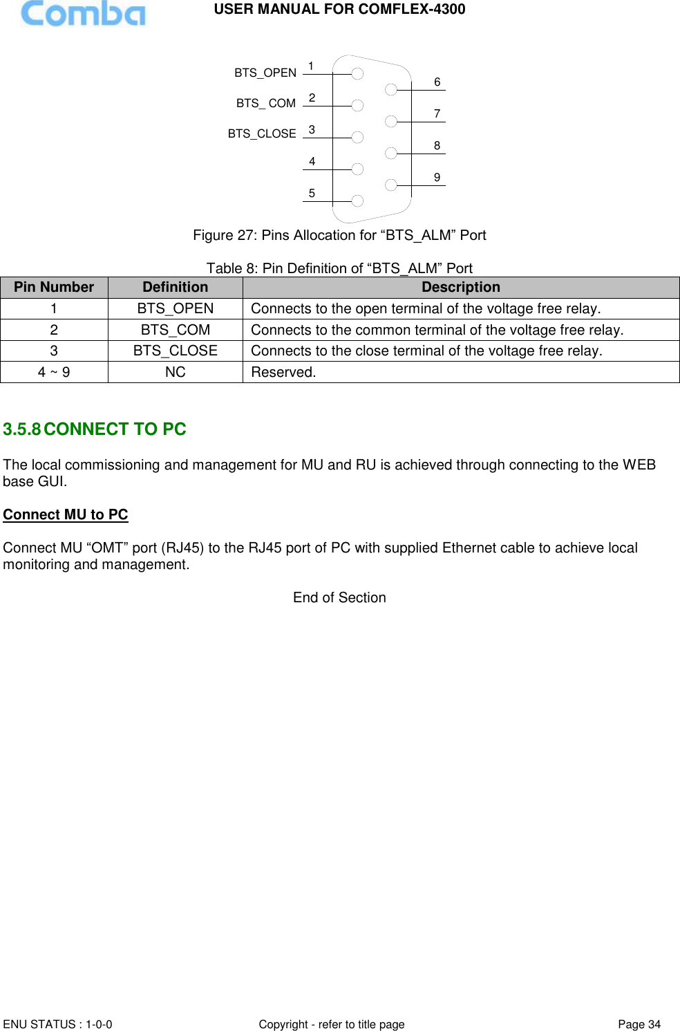 USER MANUAL FOR COMFLEX-4300  ENU STATUS : 1-0-0 Copyright - refer to title page Page 34     124356798BTS_OPENBTS_CLOSEBTS_ COM Figure 27: Pins Allocation for “BTS_ALM” Port  Table 8: Pin Definition of “BTS_ALM” Port Pin Number Definition Description 1 BTS_OPEN Connects to the open terminal of the voltage free relay. 2 BTS_COM  Connects to the common terminal of the voltage free relay. 3 BTS_CLOSE Connects to the close terminal of the voltage free relay. 4 ~ 9 NC Reserved.   3.5.8 CONNECT TO PC The local commissioning and management for MU and RU is achieved through connecting to the WEB base GUI.  Connect MU to PC  Connect MU “OMT” port (RJ45) to the RJ45 port of PC with supplied Ethernet cable to achieve local monitoring and management.   End of Section 