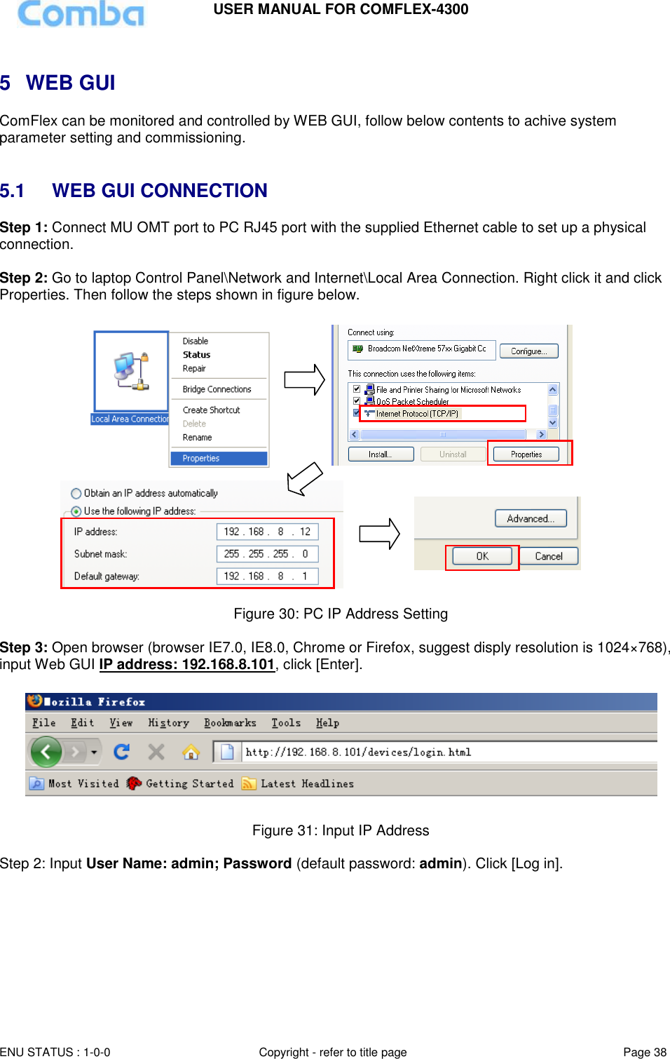 USER MANUAL FOR COMFLEX-4300 ENU STATUS : 1-0-0 Copyright - refer to title page Page 38 Page  3838   5  WEB GUI ComFlex can be monitored and controlled by WEB GUI, follow below contents to achive system parameter setting and commissioning.    5.1  WEB GUI CONNECTION Step 1: Connect MU OMT port to PC RJ45 port with the supplied Ethernet cable to set up a physical connection.  Step 2: Go to laptop Control Panel\Network and Internet\Local Area Connection. Right click it and click Properties. Then follow the steps shown in figure below.                           Figure 30: PC IP Address Setting  Step 3: Open browser (browser IE7.0, IE8.0, Chrome or Firefox, suggest disply resolution is 1024×768), input Web GUI IP address: 192.168.8.101, click [Enter].    Figure 31: Input IP Address  Step 2: Input User Name: admin; Password (default password: admin). Click [Log in].  