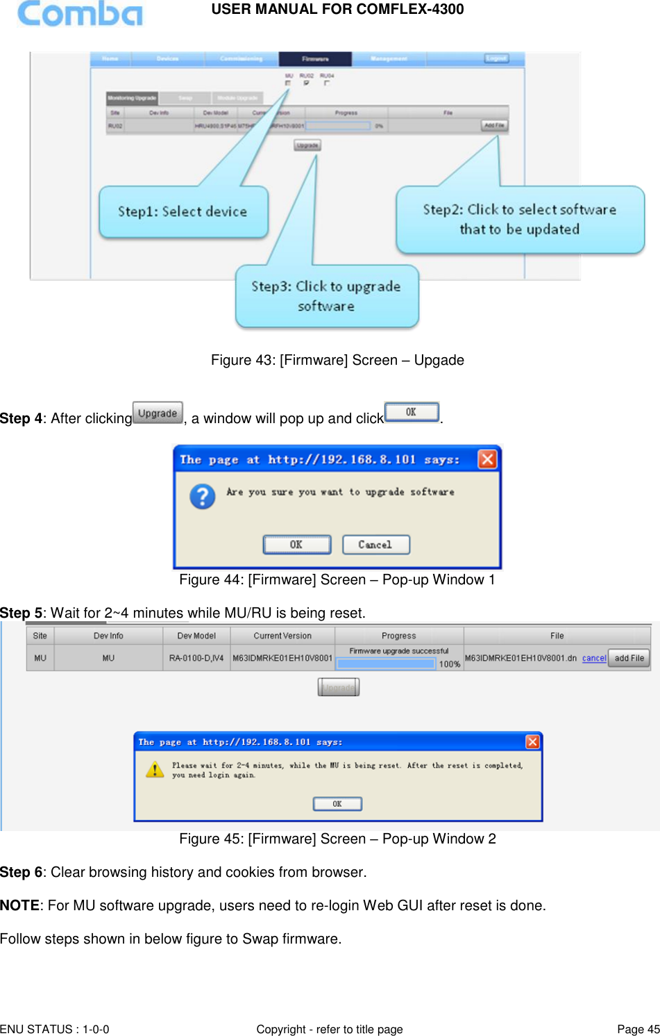 USER MANUAL FOR COMFLEX-4300  ENU STATUS : 1-0-0 Copyright - refer to title page Page 45       Figure 43: [Firmware] Screen – Upgade   Step 4: After clicking , a window will pop up and click .    Figure 44: [Firmware] Screen – Pop-up Window 1  Step 5: Wait for 2~4 minutes while MU/RU is being reset.   Figure 45: [Firmware] Screen – Pop-up Window 2  Step 6: Clear browsing history and cookies from browser.  NOTE: For MU software upgrade, users need to re-login Web GUI after reset is done.  Follow steps shown in below figure to Swap firmware.  