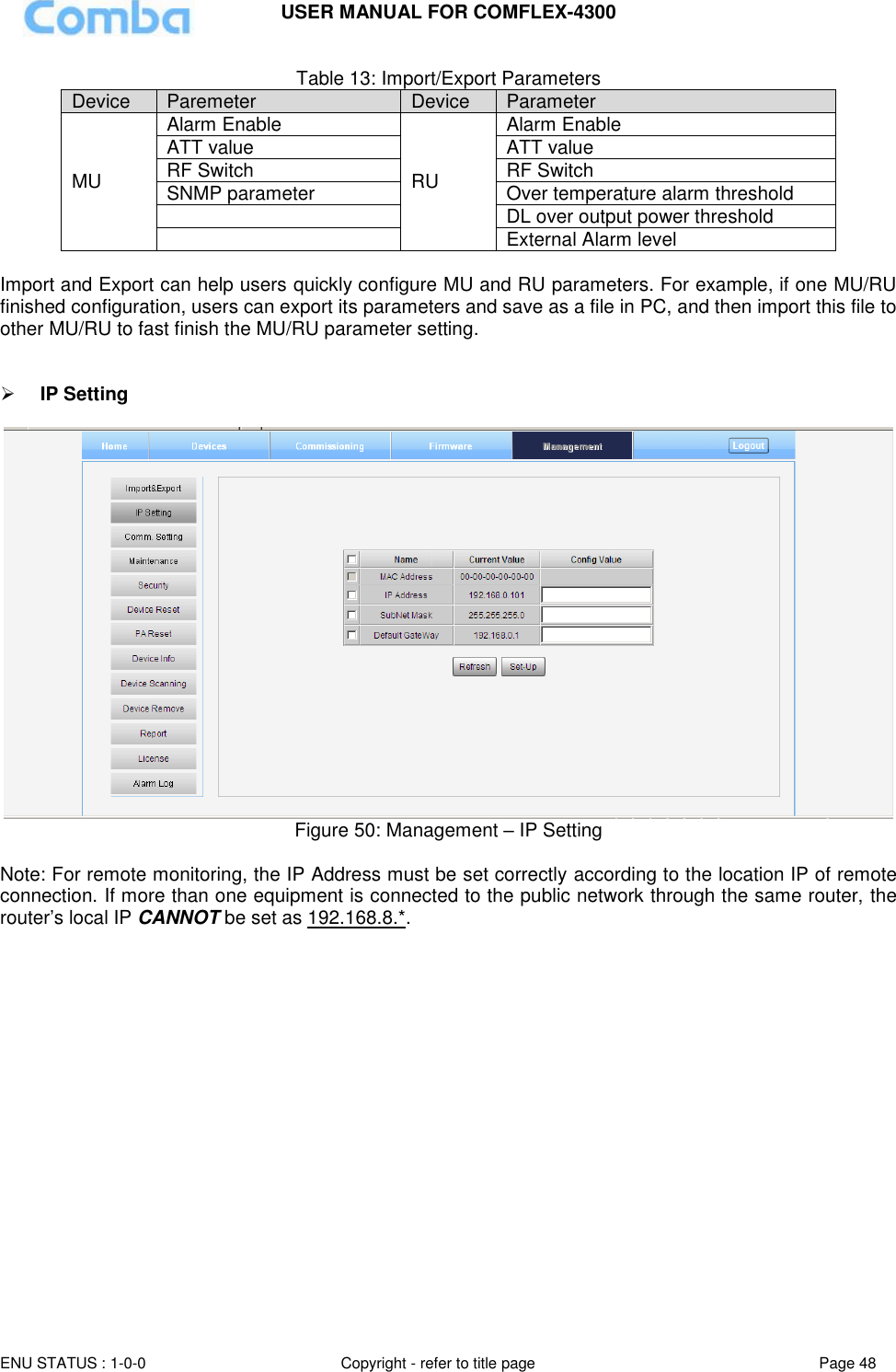 USER MANUAL FOR COMFLEX-4300  ENU STATUS : 1-0-0 Copyright - refer to title page Page 48     Table 13: Import/Export Parameters Device Paremeter Device Parameter MU Alarm Enable RU Alarm Enable ATT value ATT value RF Switch RF Switch SNMP parameter Over temperature alarm threshold  DL over output power threshold  External Alarm level  Import and Export can help users quickly configure MU and RU parameters. For example, if one MU/RU finished configuration, users can export its parameters and save as a file in PC, and then import this file to other MU/RU to fast finish the MU/RU parameter setting.    IP Setting    Figure 50: Management – IP Setting  Note: For remote monitoring, the IP Address must be set correctly according to the location IP of remote connection. If more than one equipment is connected to the public network through the same router, the router’s local IP CANNOT be set as 192.168.8.*.                  