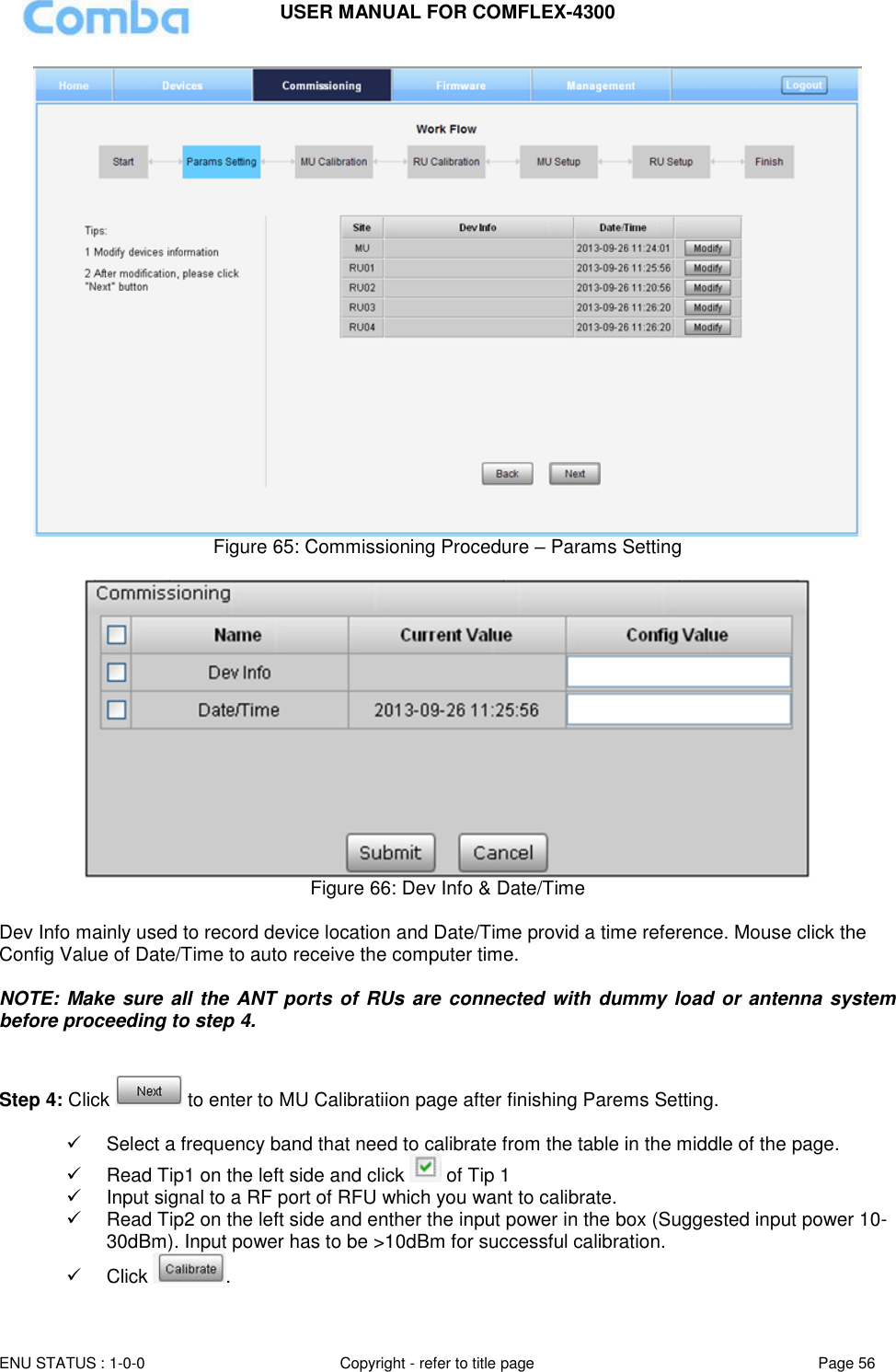 USER MANUAL FOR COMFLEX-4300  ENU STATUS : 1-0-0 Copyright - refer to title page Page 56      Figure 65: Commissioning Procedure – Params Setting   Figure 66: Dev Info &amp; Date/Time  Dev Info mainly used to record device location and Date/Time provid a time reference. Mouse click the Config Value of Date/Time to auto receive the computer time.  NOTE: Make sure all the ANT ports of  RUs are connected with dummy load or antenna system before proceeding to step 4.   Step 4: Click   to enter to MU Calibratiion page after finishing Parems Setting.     Select a frequency band that need to calibrate from the table in the middle of the page.   Read Tip1 on the left side and click   of Tip 1   Input signal to a RF port of RFU which you want to calibrate.   Read Tip2 on the left side and enther the input power in the box (Suggested input power 10-30dBm). Input power has to be &gt;10dBm for successful calibration.   Click  . 