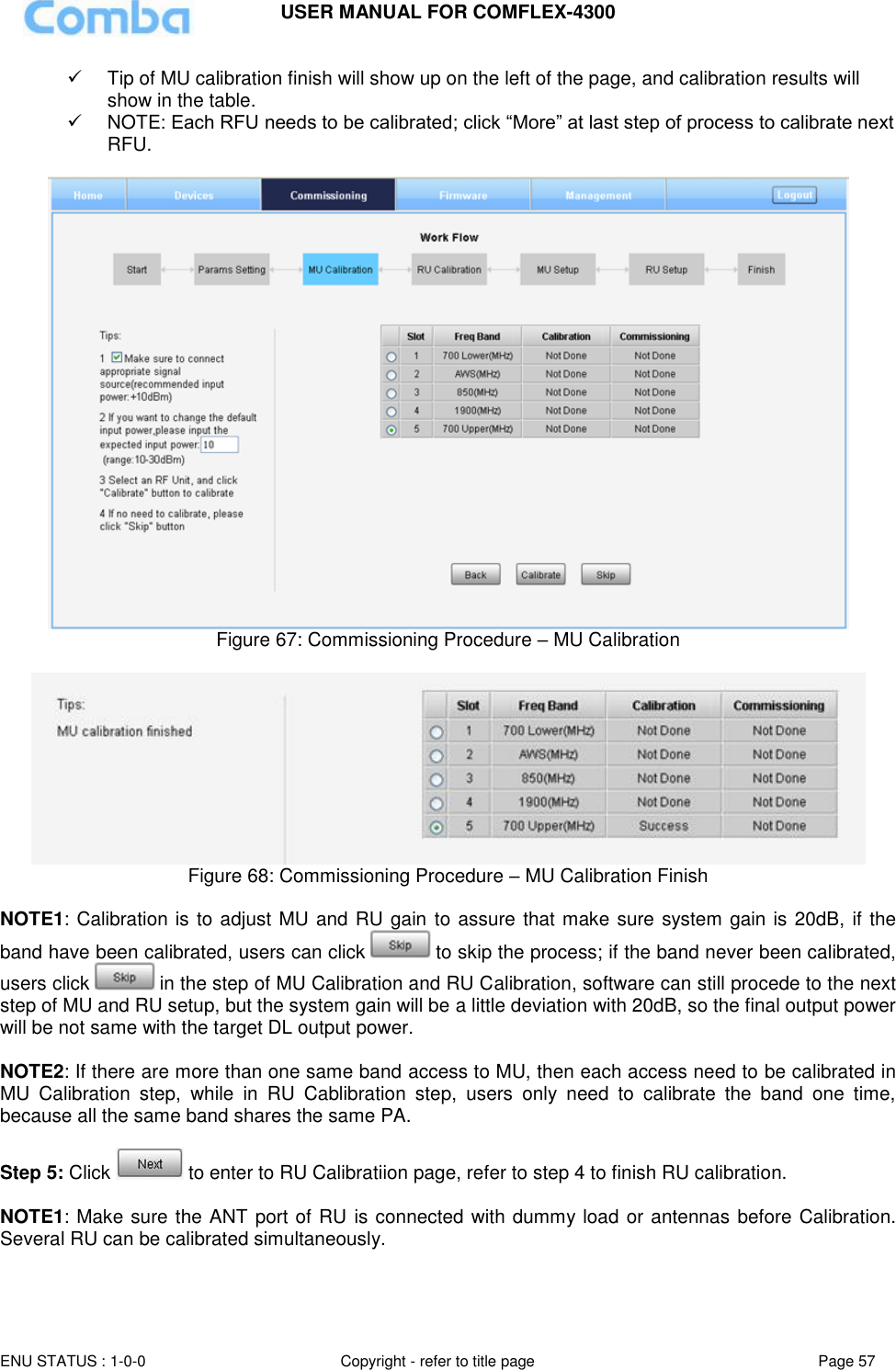 USER MANUAL FOR COMFLEX-4300  ENU STATUS : 1-0-0 Copyright - refer to title page Page 57       Tip of MU calibration finish will show up on the left of the page, and calibration results will show in the table.   NOTE: Each RFU needs to be calibrated; click “More” at last step of process to calibrate next RFU.   Figure 67: Commissioning Procedure – MU Calibration   Figure 68: Commissioning Procedure – MU Calibration Finish  NOTE1: Calibration is to adjust MU and RU gain to assure that make sure system gain is 20dB,  if the band have been calibrated, users can click   to skip the process; if the band never been calibrated, users click   in the step of MU Calibration and RU Calibration, software can still procede to the next step of MU and RU setup, but the system gain will be a little deviation with 20dB, so the final output power will be not same with the target DL output power.   NOTE2: If there are more than one same band access to MU, then each access need to be calibrated in MU  Calibration  step,  while  in  RU  Cablibration  step,  users  only  need  to  calibrate  the  band  one  time, because all the same band shares the same PA.    Step 5: Click   to enter to RU Calibratiion page, refer to step 4 to finish RU calibration.   NOTE1: Make sure the ANT port of RU is connected with dummy load or antennas before Calibration. Several RU can be calibrated simultaneously.  