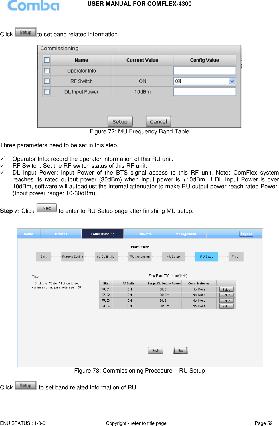 USER MANUAL FOR COMFLEX-4300  ENU STATUS : 1-0-0 Copyright - refer to title page Page 59      Click  to set band related information.   Figure 72: MU Frequency Band Table  Three parameters need to be set in this step.    Operator Info: record the operator information of this RU unit.   RF Switch: Set the RF switch status of this RF unit.  DL  Input  Power:  Input  Power  of  the  BTS  signal  access  to  this  RF  unit.  Note:  ComFlex  system reaches  its rated  output  power  (30dBm)  when  input power  is  +10dBm,  if DL  Input Power is  over 10dBm, software will autoadjust the internal attenuator to make RU output power reach rated Power. (Input power range: 10-30dBm).  Step 7: Click   to enter to RU Setup page after finishing MU setup.    Figure 73: Commissioning Procedure – RU Setup  Click   to set band related information of RU. 