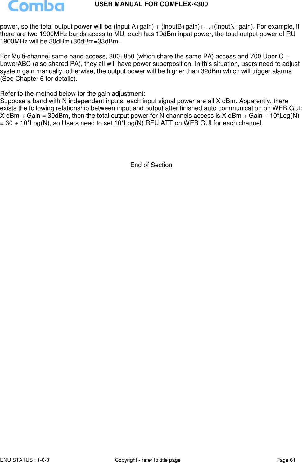 USER MANUAL FOR COMFLEX-4300  ENU STATUS : 1-0-0 Copyright - refer to title page Page 61     power, so the total output power will be (input A+gain) + (inputB+gain)+…+(inputN+gain). For example, if there are two 1900MHz bands acess to MU, each has 10dBm input power, the total output power of RU 1900MHz will be 30dBm+30dBm=33dBm.  For Multi-channel same band access, 800+850 (which share the same PA) access and 700 Uper C + LowerABC (also shared PA), they all will have power superposition. In this situation, users need to adjust system gain manually; otherwise, the output power will be higher than 32dBm which will trigger alarms (See Chapter 6 for details).  Refer to the method below for the gain adjustment: Suppose a band with N independent inputs, each input signal power are all X dBm. Apparently, there exists the following relationship between input and output after finished auto communication on WEB GUI: X dBm + Gain = 30dBm, then the total output power for N channels access is X dBm + Gain + 10*Log(N) = 30 + 10*Log(N), so Users need to set 10*Log(N) RFU ATT on WEB GUI for each channel.      End of Section 