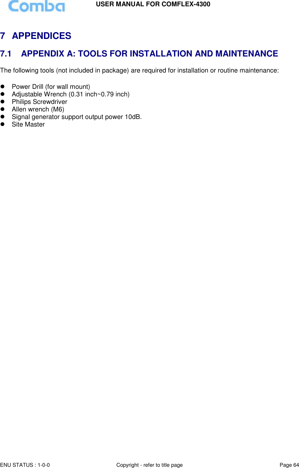 USER MANUAL FOR COMFLEX-4300  ENU STATUS : 1-0-0 Copyright - refer to title page Page 64      7  APPENDICES  7.1   APPENDIX A: TOOLS FOR INSTALLATION AND MAINTENANCE The following tools (not included in package) are required for installation or routine maintenance:     Power Drill (for wall mount)   Adjustable Wrench (0.31 inch~0.79 inch)    Philips Screwdriver  Allen wrench (M6)  Signal generator support output power 10dB.   Site Master      