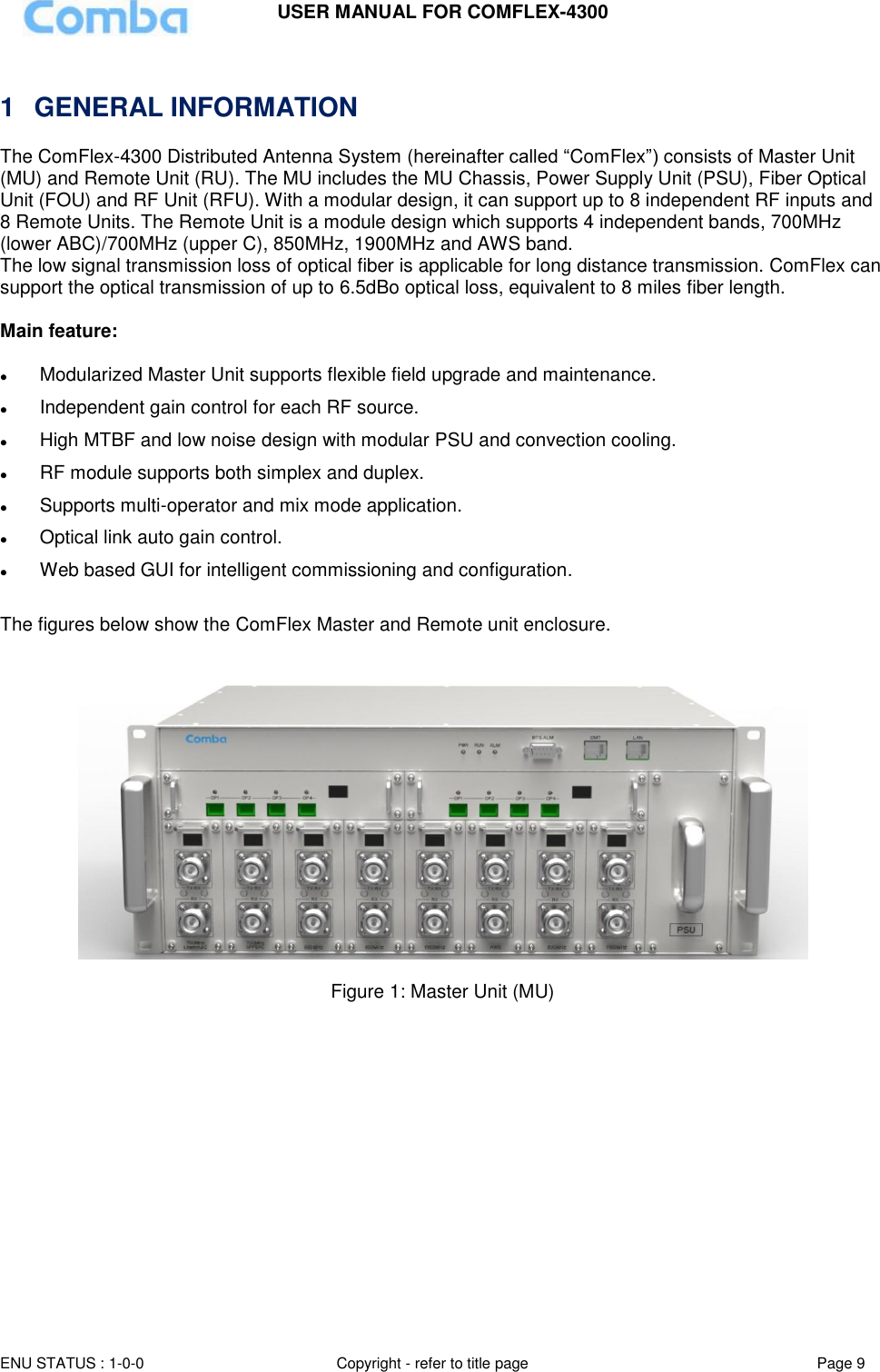 USER MANUAL FOR COMFLEX-4300 ENU STATUS : 1-0-0 Copyright - refer to title page Page 9    1  GENERAL INFORMATION The ComFlex-4300 Distributed Antenna System (hereinafter called “ComFlex”) consists of Master Unit (MU) and Remote Unit (RU). The MU includes the MU Chassis, Power Supply Unit (PSU), Fiber Optical Unit (FOU) and RF Unit (RFU). With a modular design, it can support up to 8 independent RF inputs and 8 Remote Units. The Remote Unit is a module design which supports 4 independent bands, 700MHz (lower ABC)/700MHz (upper C), 850MHz, 1900MHz and AWS band. The low signal transmission loss of optical fiber is applicable for long distance transmission. ComFlex can support the optical transmission of up to 6.5dBo optical loss, equivalent to 8 miles fiber length.   Main feature:    Modularized Master Unit supports flexible field upgrade and maintenance.   Independent gain control for each RF source.  High MTBF and low noise design with modular PSU and convection cooling.   RF module supports both simplex and duplex.  Supports multi-operator and mix mode application.  Optical link auto gain control.  Web based GUI for intelligent commissioning and configuration.  The figures below show the ComFlex Master and Remote unit enclosure.      Figure 1: Master Unit (MU)   